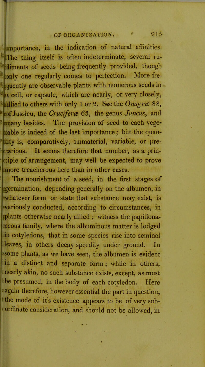 '•{importance, in the indication of natural affinities. The thing itself is often indeterminate, several ru- diments of seeds being frequently provided, though >i>nly one regularly comes to perfection. More fre- quently are observable plants with numerous seeds in u cell, or capsule, which are nearly, or very closely, tallied to others with only 1 or 2. See the Onagrce 88, Dof Jussieu, the Cruciferte 63, the genus Juncus, and imany besides. The provision of seed to each vege- iable is indeed of the last importance; but the quan- tity is, comparatively, immaterial, variable, or pre- carious. It seems therefore that number, as a prin- ciple of arrangement, may well be expected to prove iroore treacherous here than in other cases. The nourishment of a seed, in the first stages of germination, depending generally on the albumen, in whatever form or state that substance may exist, is wariously conducted, according to circumstances, in plants otherwise nearly allied ; witness the papiliona- ceous family, where the albuminous matter is lodged in cotyledons, that in some species rise into seminal leaves, in others decay speedily under ground. In ^some plants, as we have seen, the albumen is evident in a distinct and separate form; while in others, nearly akin, no such substance exists, except, as must be presumed, in the body of each cotyledon. Here again therefore, however essential the part in question, the mode of it's existence appears to be of very sub- ordinate consideration, and should not be allowed, in