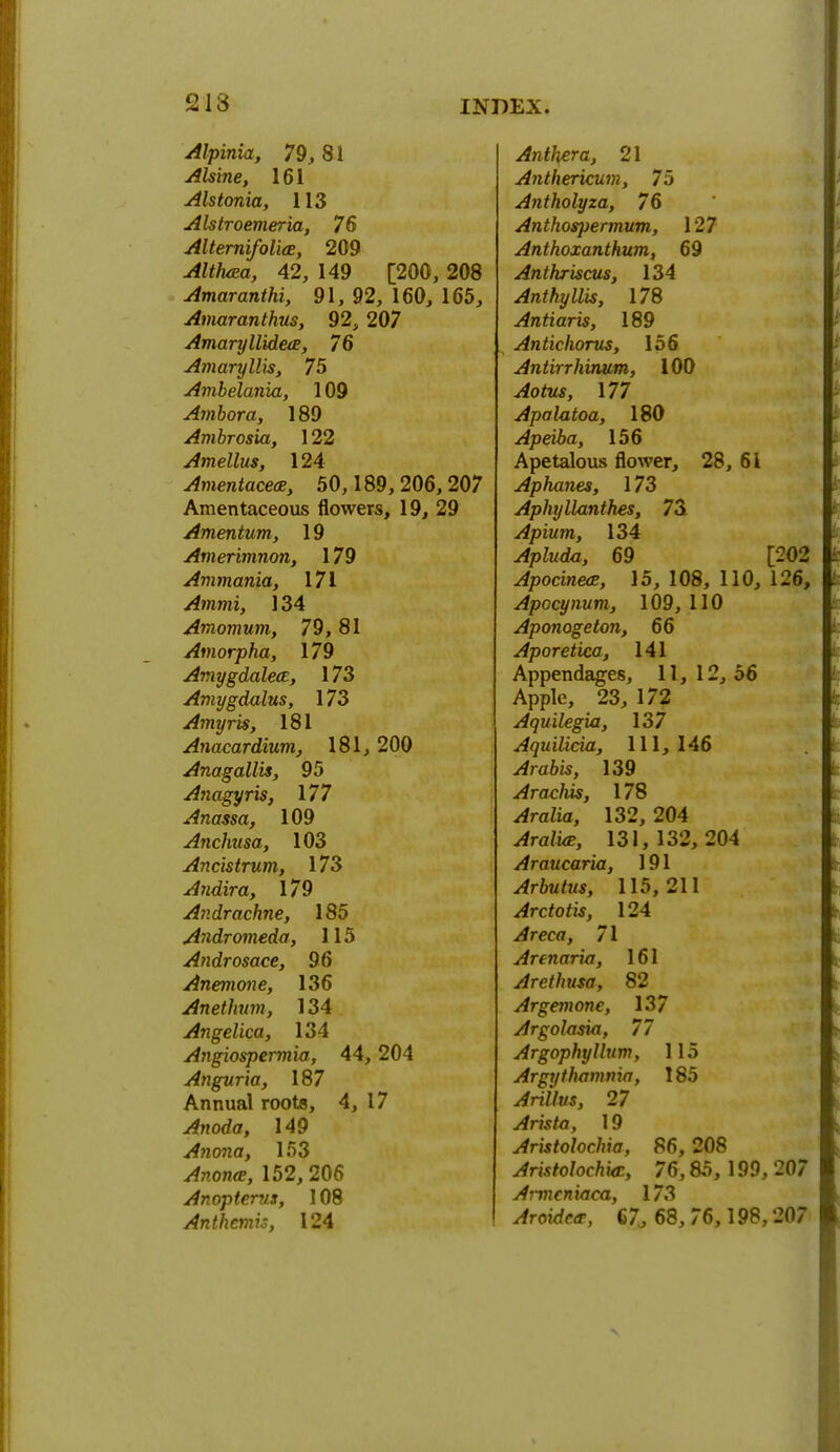 Alpinia, 79, 81 Alsine, 161 Alstonia, 113 Alstroemeria, 76 Alternifoli(E, 209 Althaea, 42, 149 [200, 208 Amaranthi, 91, 92, 160, 165, Amaranthus, 92, 207 Amaryllideie, 76 Amaryllis, 75 Ambelania, 109 Ambora, 189 Ambrosia, 122 Amellus, 124 Amentacece, 50,189, 206, 207 Amentaceous flowers, 19, 29 Amentum, 19 Amerimnon, 179 Ammonia, 171 Ammi, 134 Amomum, 79,81 Amorpha, 179 AmygdalecE, 173 Amygdalus, 173 Amyris, 181 Anacardium, 181,200 Anagallis, 95 Anagyris, 177 Anassa, 109 Anchusa, 103 Ancistrum, 173 Andira, 179 Andrachne, 185 Andromeda, 115 Androsace, 96 Anemone, 136 Anethum, 134 Angelica, 134 Angiospermia, 44,204 Anguria, 187 Annual roots, 4, 17 Anoda, 149 Anona, 153 ytoona?, 152, 206 Anopterus, 108 Anthcmis, 124 Anther a, 21 Anthericum, 75 Antholyza, 76 Anthospermum, 127 Anthoxanthum, 69 Anthriscus, 134 Anthyllis, 178 Antiaris, 189 Antichorus, 156 Antirrhinum, 100 Aotus, 177 Apalatoa, 180 Apeiba, 156 Apetalous flower, 28, 61 Aphanes, 173 Aphyllanthes, 73 Apium, 134 69 [202 Apocineai, 15, 108, 110, 126, Apocynum, 109,110 Aponogeton, 66 Aporetica, 141 Appendages, 11, 12, 56 Apple, 23, 172 Aquilegia, 137 Aquilicia, 111, 146 ^rato, 139 Arachis, 178 ^raZia, 132, 204 ^ra/i«, 131, 132, 204 Araucaria, 191 Arbutus, 115,211 Arctotis, 124 Areca, 71 Arenaria, 161 Arethusa, 82 Argemone, 137 Argolasia, 77 Argophyllum, 115 Argythamma, 185 ^riWr/s, 27 Arista, 19 Aristolochia, 86, 208 Aristolochiai, 76,85, 199, 207 Armcniaca, 173 ^rotrfcff, 67., 68, 76,198,207