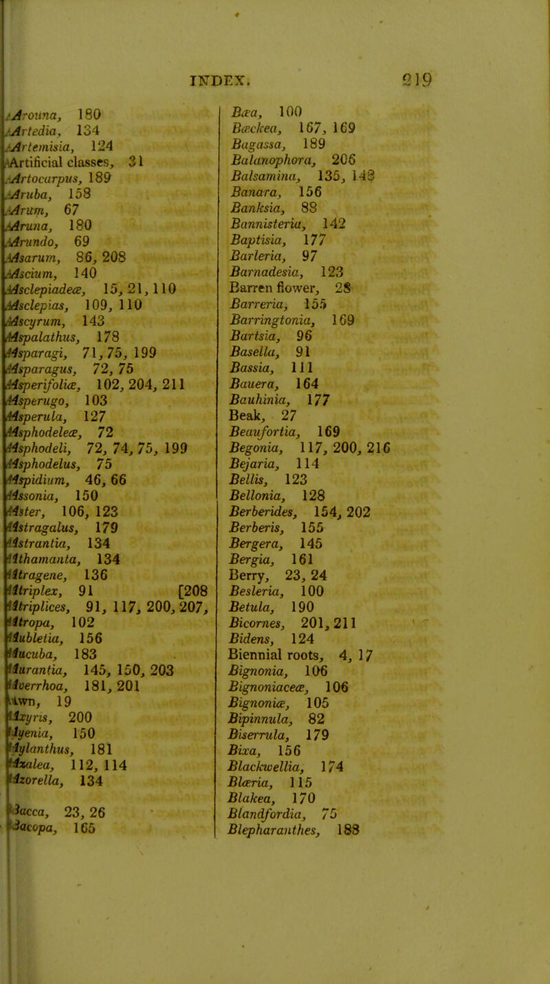 lArouna, 180 /Artedia, 134 /Artemisia, 124 ^Artificial classes, 31 rArtocurpus, 189 .Aruba, 158 .Arum, 67 .Aruna, 180 .Arundo, 69 .Asarum, 86, 208 .Ascium, 140 Msclepiadece, 15,21,110 .Asclepias, 109, 110 /Mscyrum, 143 Mspalathus, 178 Hsparagi, 71, 75, 199 Asparagus, 72, 75 Msperifolia, 102, 204, 211 44sperugo, 103 44sperula, 127 i4sphodeleee, 72 Msphodeli, 72, 74, 75, 199 <t4sphodelus, 75 Mspidinm, 46, 66 !4ssonia, 150 Msfer, 106, 123 Astragalus, 179 Ustrantia, 134 tithamanta, 134 iitragene, 136 titriplex, 91 [208 tttriplkes, 91, 117, 200,207, Mropa, 102 iiubletia, 156 Hucuba, 183 tlurantia, 145, 150, 203 tlverrhoa, 181,201 itwn, 19 200 Uyenia, 150 Mylanthits, 181 *wtea, 112,114 Mzorella, 134 tfacca, 23, 26 dacopa, 165 INDEX. 219 Ara, 100 Btfc/re«, 167, 169 Bagassa, 189 Balanophora, 206 Balsamina, 135, 143 Banara, 156 Banksia, 88 Bannisteria, 142 Baptisia, \77 Barleria, 97 Barnadesia, 123 Barren flower, 28 Barreria, 155 Barringtonia, 169 Bartsia, 96 Basella, 91 Bassia, 111 Bauera, 164 Bauhinia, 177 Beak, 27 Beaufortia, 169 Begonia, 117, 200, 216 Bejaria, 114 BeZZis, 123 Bellonia, 128 Berberides, 154, 202 Berberis, 155 Bergera, 145 Bergia, 161 Berry, 23, 24 Besleria, 100 .BetoZa, 190 Bicornes, 201,211 Bfden*, 124 Biennial roots, 4, 17 Bignonia, 106 Bignoniacece, 106 Bignonia, 105 Bipinnula, 82 Bisernda, 179 Biza, 156 Blackwellia, 174 Bfaria, 115 B/a/fea, 170 Blandfordia, 7$ I Blepharanthes, 188