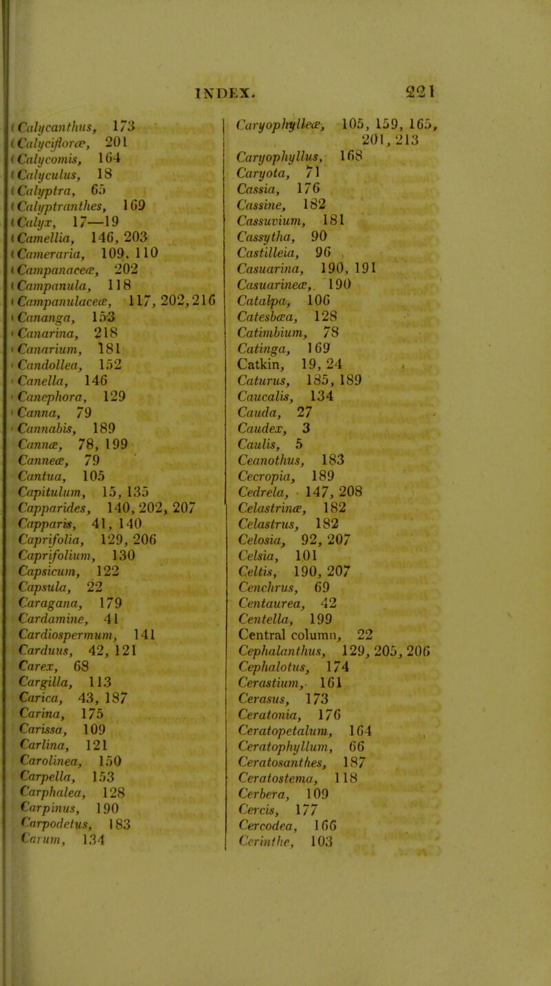 Cahfcanthus, 173 Calyciflorce, 201 Calycomis, 164 Caly cuius, 18 Calyptra, 65 Walyptranthes, 169 italyx, 17—19 Camellia, 146, 203 Cameraria, 109.110 CampanaeetE, 202 Campanula, 118 Campanulacece, 117, 202,216 Cananga, 1 ;V3 Canarina, 218 Canarium, 181 Candollea, 152 Canella, 146 Canephora, 129 Canna, 79 Cannabis, 189 Canna?, 78, 199 Cannece, 79 Cantua, 105 Capituhnn, 15, 135 Capparides, 140,202^207 Capparis, 41, 140 Caprifolia, 129, 206 Caprifolium, 130 Capsicum, 122 Capsula, 22 Caragana, 179 Cardamine, 41 Cardiospermum, 141 Carduus, 42, 121 Carex, 68 Cargilla, 113 Carica, 43, 187 Carina, 175 Grrmff, 109 Carlina, 121 Carolinea, 150 Carpella, 153 Carphalea, 128 Carpinus, 190 Cnrpodctus, 183 Carum, 134 Caryopltyllece, 105, 159, 165 201, 213 Caryophyllus, 168 Caryota, 71 Cassia, 176 Cassine, 182 Cassuvium, 181 Cassytha, 90 Castilleia, 96 Casuarina, 190, 191 Casuarineaz,. 190 Catalpa, 106 Catesbcca, 128 Catimbium, 78 Catinga, 169 Catkin, 19,24 Caturus, 185, 189 Caucalis, 134 Ca«(/a, 27 Caudex, 3 Caulis, 5 Ceanothus, 183 Cecropia, 189 Cedre/a, 147, 208 Celastrhue, 182 Celastrus, 182 CeZosia, 92, 207 Ce&ia, 101 CeZfe, 190, 207 Cenchrus, 69 Centaur ea, 42 Ce?itella, 199 Central column, 22 Cephalanthus, 129, 205, 206 Cephalotus, 174 Cerastium, 161 Cerasus, 173 Ceratonia, 176 Ceratopetalum, 164 Ceratophyllum, 66 Ceratosanthes, 187 Ceratostema, 118 Cerbera, 109 Cerm, 177 Cvrcodea, 166 Cerinthr, 103