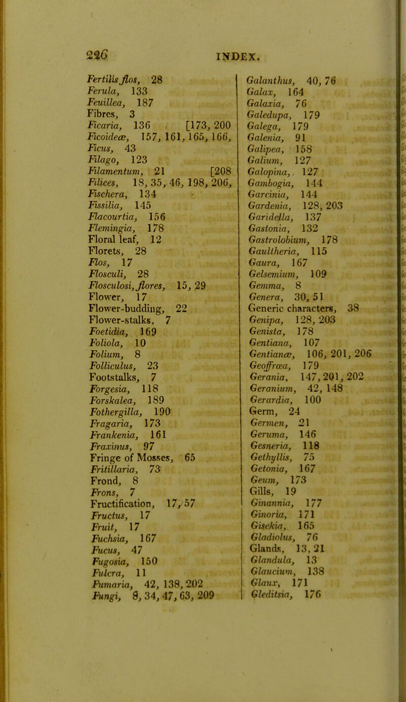FertiHs fios, 28 Ferula, 133 Feuillea, 187 Fibres, 3 Ficaria, 136 [173, 200 Ficoidece, 157,161,165,1(3(3, Ficiis, 43 Fikigo, 123 Filamentum, 21 [208 .RZices, 18, 35, 46, 198, 206, Fiscliera, 134 Fissilia, 145 Flacourtia, 156 Flemingia, 178 Floral leaf, 12 Florets, 28 J7os, 17 Flosculi, 28 Flosculosi,Jlores, 15, 29 Flower, 17 Flower-budding, 22 Flower-stalks, 7 Foetidia, 169 Foliola, 10 Folium, 8 Folliculus, 23 Footstalks, 7 Forgesia, 118 Forskalea, 189 Fothergilla, 190 Fragaria, 173 Frankenia, 161 Fraxinus, 97 Fringe of Mosses, 65 Fritillaria, 73 Frond, 8 Frons, 7 Fructification, 17,57 Fructus, 17 Fruii, 17 Fuchsia, 167 Fucus, 47 Fugosia, 150 Fulcra, 11 J^maria, 42, 138,202 8, 34, 47,63, 209 Galanthus, 40, 76 Galax, 164 Galaxia, 76 Galedupa, 179 Galega, 179 Galenia, 91 Galipea, 158 Galium, 127 Galopina, 127 Gambogia, 144 Garcinia, 144 Gardenia, 128,203 GarideUa, 137 Gastonia, 132 Gastrolobium, 178 Gaultheria, 115 Gaura, 167 Gelsemium, 109 Gemma, 8 Geraera, 30, 51 Generic characters, 38 Genipa, 128, 203 Genista, 178 Gentiana, 107 Gentiance, 106, 201, 206 Geoffroca, 179 Gerania, 147,201, 202 Geranium, 42, 148 Gerardia, 100 Germ, 24 Germen, 21 Geruma, 146 Gesneria, 118 Gethyllis, 75 Getonia, 167 Geum, 173 Gills, 19 Ginann'ui, 177 G'moria, 171 Gisekia, 165 Gladiolus, 76 Glands, 13,21 Glandula, 13 Glaucium, 138 GZawx, 171 Gleditsia, 176 i