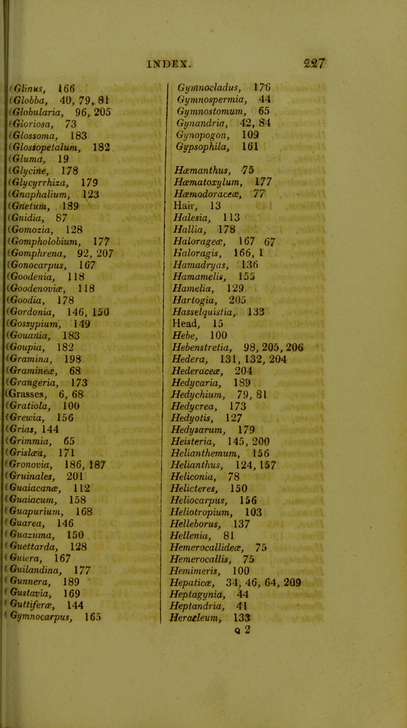 t Glints, 166 (Globba, 40, 79, 81 (Globularia, 96, 205 CGloriosa, 73 iGlossoma, 183 (Glostopelalum, 182 (Gluma, 19 (Glycine, 178 (Glycyrrhiza, 179 (Gnaphalium, 123 (Gnetum, 189 (Gnidia, 87 (Gomozia, 128 (Gompholobium, 177 (Gomphrena, 92, 207 (Gonocarpus, 167 (Goodenia, 118 LGoodenovia, 118 (Goodia, 178 (GoTdonia, 146, 150 (Gossypium, 149 (Gouania, 183 (Goupia, 182 (Gramina, 198 (GraminecE, 68 (Grangeria, 173 (Grasses, 6, 68 (Gratiola, 100 (Grewia, 156 (Gri<w, 144 (Grimmia, 65 'Gristed, 171 'Gronovia, 186, 187 (Gruinales, 201 (GuaiacaruE, 112 (Guaiacum, 158 <Guapurium, 168 (Guarea, 146 (Guazuma, 150 (Guettarda, 128 (Guiera, 167 (Guilandina, 177 Gunner a, 189 tGustavia, 169 Guttiferce, 144 ' Gymnocarpus, 165 Gynlnocladus, 176 f iymnospermia, A \ Gymnostomum, 65 Gynandria, 42, 84 Gynopogon, 109 Gypsophila, 161 Hcemanthus, -75 H&matoxylum, 177 Hcemodoracece, 77 Hair, 13 JIalesia, 113 HaWia, 178 Haloragece, 167 67 Haloragis, 166, 1 Hamadryas, 136 Hamamelis, 155 Hamelia, 129 Hartogia, 205 Hasselquistia, 133 Head, 15 tfe6e, 100 Hebenstretia, 98, 205, 206 Herfera, 131,132, 204 Hederacece, 204 Hedycaria, 189 Hedychium, 79, 81 Hedycrea, 173 Hedyotis, 127 Hedysarum, 179 Heisteria, 145, 200 Heliantheinum, 156 Helianthus, 124, 157 Heliconia, 78 Helicteres, 150 Heliocarpus, 156 Heliotr opium, 103 Helleborus, 137 Hellenia, 81 Hemerocallideae, 75 Hemerocallis, 75 Hemimeris, 100 Hepaticce, 34, 46, 64, 209 Heptagynia, 44 Heptandria, 41 Heraeleum, 133 0 2