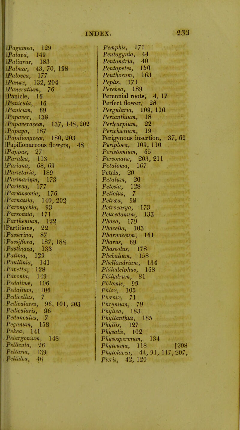 \Pagamea, 129 IPalava, 149 IPaliitrus, 183 IPalmce, 43, 70, 198 IPalovea, 177 IPanax, 132, 204 lPancratium, 76 (Panicle, 16 Ipankula, 16. lPanicum, 69 IPapaver, 138 IPapaveracece, 137, 148, 202 \Papaya, 187 IPapUionpcete, 180, 203 I Papilionaceous flowers, 48 lPappus, 27 iParalea, 113 lPariana, 68, 69 IParietaria, 189 iParinariurn, 173 iParivoa, \77 IParkinsonia, 176 IParnassia, 140, 202 i Paronychia, 93 iParsonsia, 171 iParthenium, 122 [Partitions, 22 iPasserina, 87 IPassi/lora, 187, 188 tPastinaca, 133 .Patima, 129 tPaullinia, 141 .Pavetta, 128 .Pavonia, 149 . PedaliruE, 106 >Pedalium, 106 i Pcdicellus, 7 i Pedicularcs, 96, 101, 203 . Pedicularis, 96 Pedunculus, 7 .Peganum, 158 Pdcra, 141 Pelargonium, 148 . Pellicula, 26 feltaria, 139 Pdlutea, 46 Pemphis, 171 Pentagijnia, 14 Pentandria, 40 Pentapetes, 150 Penthorum, 163 Pepfo, 171 Perebea, 189 Perennial roots, 4, 17 Perfect flower, 28 Pergularia, 109, 110 Perianthium, 18 Pertcarpium, 22 PericJuetium, 19 Perigynous insertion, 37, 61 Periploca, 109, 110 Peristomium, 65 Personate, 203,211 Petaloma, 167 Petals, 20 Petalum, 20 Petesia, 128 Petiolus, 7 Petrcca, 98 Petrocarya, 173 Peucedanum, 133 P/mca, 179 Phacelia, 103 Phamaceum, 161 Pharos, 69 Phaseolus, 178 Phebalium, 158 Phellandrium, 131 Philadelphus, 168 Philydrum, 81 Phlomis, 99 Phlox, 105 Phamix, 71 Phrynium, 79 Phylica, 183 PhylUinthus, 185 P%Mw, 127 Physal'is, 102 Physospermum, 134 Phytcuma, 118 [208 Phytolacca, 44, 91, 117, 207, P/cra, 42, 120