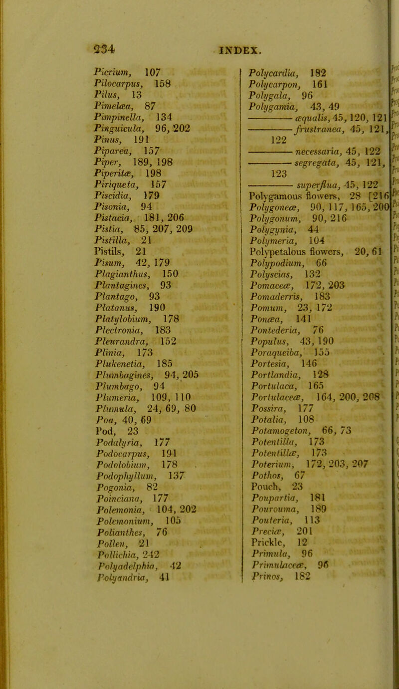 Picrium, 107 Pilocarpus, 158 Pilus, 13 PimeUta, 87 Pimpinella, 134 Pinguicula, 96, 202 P/'wus, 191 Piparea, 157 Piper, 189, 198 Piperita, 198 Piriqueta, 157 Piscidia, 179 Pisonia, 94 Pistatia, 181,206 P«*ia, 85, 207, 209 Pistilla, 21 Pistils, 21 Pwunt, 42, 179 Plagianthus, 150 Plantagines, 93 Plantago, 93 Platanus, 190 Platylobium, 178 Plectronia, 183 Phurandra, 152 Piibiaj 173 Plukenetia, 185 Plumbagines, 94, 205 Plumbago, 94 Plumeria, 109, 110 Plumula, 24, 69, 80 Poo, 40, 69 Pod, 23 Podalyria, 177 Pndocarpus, 191 Podolobium, 178 Podophyllum, 137 Pogonia, 82 Poinciana, 177 Polemonia, 104, 202 Polemonium, 105 Polianthes, 76 Po//pm, 21 Pollichia, 242 Valyadelphia, 42 Potyandrio, 41 Polycardia, 192 Polycarpon, 161 Poly gala, 96 Polygamia, 43, 49 aqvalis, 45, 120, 121 ■ frustranea, 45, 121, 122 123 ■ necessaria, 45, 122 segregata, 45, 121, superflua, 45, 122 Polygamous flowers, 28 [216 Pohjgonece, 90, 117, 165, 200 Polygonum, 90,216 Polygynia, 44 Polymeria, 104 Polypetalous flowers, 20, 61 Polypodium, 66 Polyscias, 132 Pomaceae, 172,203 Pomaderris, 183 Pomum, 23, 172 Poncea, 141 Pontederia, 76 Populus, 43,190 Poraqueiba, 155 Portesia, 146 Portlandia, 128 Portulaca, 165 Portulacece, 164, 200, 208 Possira, \77 Potalia, 108 Potamogeton, 66, 73 Potentilla, 173 Polentilhc, 173 Poterium, 172, 203,207 Por/jos, 67 Pouch, 23 Poupartia, 181 Pourouma, 189 Pouleria, 113 Precise, 201 Prickle, 12 Primula, 96 PrimuUiceee, 96 Prmos, 182 ?• f ft h