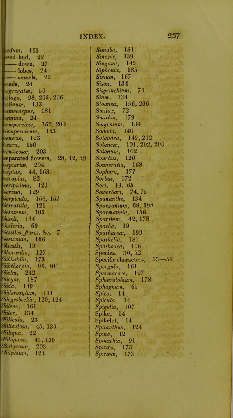 Haunt, J 63 eeed-bud, 22 down, 27 lobes, 24 vessels, 22 'eieds, 24 <sgregatce, 50 «tago, 98, 205, 206 elinum, 133 temecarpus, 181 lfe»nj«a, 24 Tew/)errir<E, 162, 200 irempervivum, 163 leenecio, 123 ieenra, 150 cnticosce, 203 eeparated flowers, 28, 42, 49 ^epiaria;, 204 yeptas, 44, 163 Jerapias, 82 ieriphium, 123 n'erissa, 129 ierpicula, 166, 167 Zerratula, 121 iesamum, 105 o'eseii, 134 iesleria, 69 *essiles,Jlores, Src 7 iesuvium, 166 Sheath, 19 Sherardia, 127 tibhaldia, 173 iibthorpia, 96, 101 ?ie£u, 242 iicyos, 187 ?ida, 149 5'tderoxylum, 111 Siegesbeckia, 120, 124 SStZene, 161 Sifer, 134 fSilicula, 23 S'diculosa, 45, 139 . ^iliqua, 22 ^Siliquosa, 45, 139 Siliquo.ice, 203 Silphium, 124 Swnaia, 181 Sinapis, 139 S'mgana, 145 Siphonia, 185 Sirium, 167 Stfon, 134 Sisyrinchium, 76 Sit/m, 134 Sloanea, 156, 206 S/Hi/ax, 72 Smithia, 179 Stnyrnium, 134 Sodada, 140 Solandra, 149,212 Solanece, 101,202, 203 Solatium, 102 Sonchus, 120 Sonneratia, 168 Sophora, 177 Sorbus, 172 Sort, 19, 65 Sowerbcea, 74,75 Spananthe, 134 Sparganium, 68, 198 Sparmannia, 156 Spartium, 42, 178 Spatha, 19 Spatiiaceee, 199 Spathelia, 181 Spathodea, 106 Species, 30, 52 Specific characters, 53—59 Spergula, 161 Spermacoce, 127 Spheerolobium, 178 Sphagnum, 65 Spica, 14 Spicula, 14 Spigelia, 107 Spike, 14 Spikelet, 14 Spilanthus, 124 Spina, 12 Spinachia, 91 Spircea, 173 Spircecc, 173