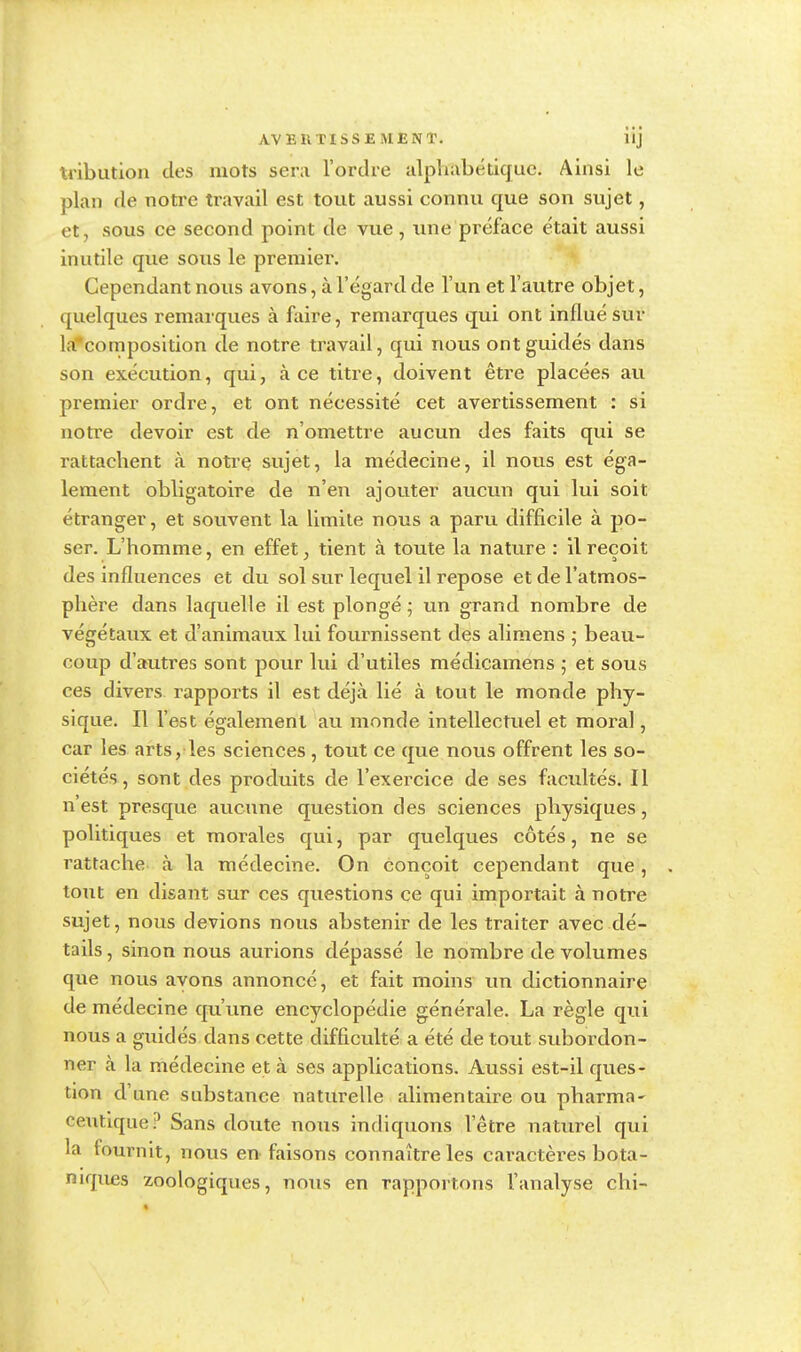 tribution des mots sera l'ordre alphabétique. Ainsi le plan de notre travail est tout aussi connu que son sujet, et, sous ce second point de vue, une préface était aussi inutile que sous le premier. Cependant nous avons, à l'égard de l'un et l'autre objet, quelques remarques à faire, remarques qui ont influé sur la composition de notre travail, qui nous ont guidés dans son exécution, qui, à ce titre, doivent être placées au premier ordre, et ont nécessité cet avertissement : si notice devoir est de n'omettre aucun des faits qui se rattachent à notre sujet, la médecine, il nous est éga- lement obligatoire de n'en ajouter aucun qui lui soit étranger, et souvent la limite nous a paru difficile à po- ser. L'homme, en effet, tient à toute la nature : il reçoit des influences et du sol sur lequel il repose et de l'atmos- phère dans laquelle il est plongé ; un grand nombre de végétaux et d'animaux lui fournissent des alimens ; beau- coup d'autres sont pour lui d'utiles médicamens ; et sous ces divers rapports il est déjà lié à tout le monde phy- sique. Il l'est également au monde intellectuel et moral, car les arts, les sciences , tout ce que nous offrent les so- ciétés, sont des produits de l'exercice de ses facultés. Il n'est presque aucune question des sciences physiques, politiques et morales qui, par quelques côtés, ne se rattache à la médecine. On conçoit cependant que, tout en disant sur ces questions ce qui importait à notre sujet, nous devions nous abstenir de les traiter avec dé- tails , sinon nous aurions dépassé le nombre de volumes que nous avons annoncé, et fait moins un dictionnaire de médecine qu'une encyclopédie générale. La règle qui nous a guidés dans cette difficulté a été de tout subordon- ner h la médecine et à ses applications. Aussi est-il ques- tion d'une substance naturelle alimentaire ou pharma~ ceutique? Sans doute nous indiquons l'être naturel qui la fournit, nous en faisons connaître les caractères bota- niques zoologiques, nous en rapportons l'analyse chi-