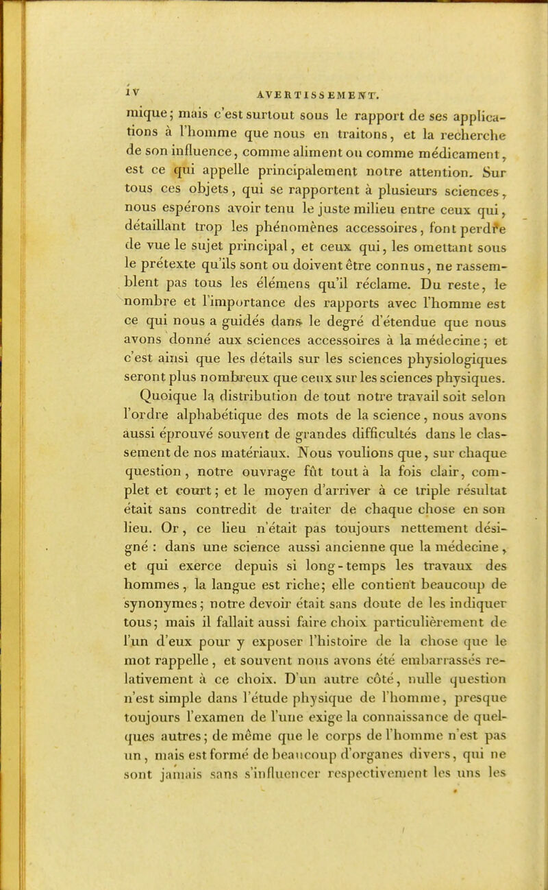 mique ; mais c'est surtout sous le rapport de ses applica- tions à l'homme que nous en traitons, et la recherche de son influence, comme aliment ou comme médicament, est ce qui appelle principalement notre attention. Sur tous ces objets, qui se rapportent à plusieurs sciences, nous espérons avoir tenu le juste milieu entre ceux qui, détaillant trop les phénomènes accessoires, font perdra de vue le sujet principal, et ceux qui, les omettant sous le prétexte qu'ils sont ou doivent être connus, ne rassem- blent pas tous les élémens qu'il réclame. Du reste, le nombre et l'importance des rapports avec l'homme est ce qui nous a guidés dans- le degré d'étendue que nous avons donné aux sciences accessoires à la médecine ; et c'est ainsi que les détails sur les sciences physiologiques seront plus nombreux que ceux sur les sciences physiques. Quoique 1a distribution de tout notre travail soit selon l'ordre alphabétique des mots de la science, nous avons aussi éprouvé souvent de grandes difficultés dans le clas- sement de nos matériaux. Nous voulions que, sur chaque question, notre ouvrage fût tout à la fois clair, com- plet et court; et le moyen d'arriver à ce triple résidtat était sans contredit de traiter de chaque chose en son lieu. Or, ce lieu n'était pas toujours nettement dési- gné : dans une science aussi ancienne que la médecine , et qui exerce depuis si long-temps les travaux des hommes, la langue est riche; elle contient beaucoup de synonymes; notre devoir était sans doute de les indiquer tous; mais il fallait aussi faire choix particulièrement de l'un d'eux pour y exposer l'histoire de la chose que le mot rappelle , et souvent nous avons été embarrassés re- lativement à ce choix. D'un autre côté, nulle question n'est simple dans l'étude physique de l'homme, presque toujours l'examen de l'une exige la connaissance de quel- ques autres; de même que le corps de l'homme n'est pas un, mais est formé de beaucoup d'organes divers, qui ne sont jamais sans s'influencer respectivement les uns les i