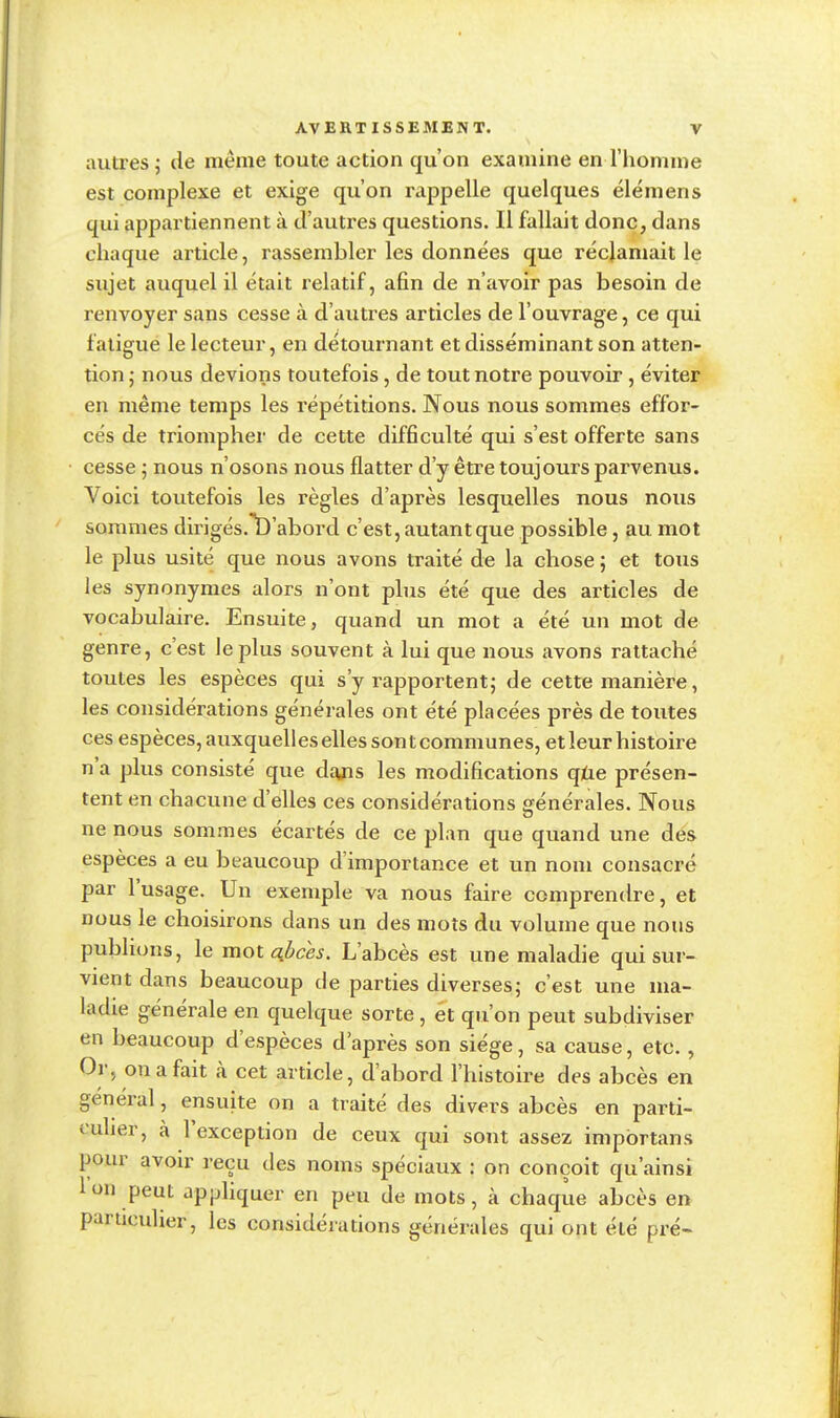 autres ; de même toute action qu'on examine en l'homme est complexe et exige qu'on rappelle quelques élémens qui appartiennent à d'autres questions. Il fallait donc, dans chaque article, rassembler les données que réclamait le sujet auquel il était relatif, afin de n'avoir pas besoin de renvoyer sans cesse à d'autres articles de l'ouvrage, ce qui fatigue le lecteur, en détournant et disséminant son atten- tion ; nous devions toutefois, de tout notre pouvoir , éviter en même temps les répétitions. Nous nous sommes effor- cés de triompher de cette difficulté qui s'est offerte sans cesse ; nous n'osons nous flatter d'y être toujours parvenus. Voici toutefois les règles d'après lesquelles nous nous sommes dirigés.^D'abord c'est, autant que possible, au mot le plus usité que nous avons traité de la chose ; et tous les synonymes alors n'ont plus été que des articles de vocabulaire. Ensuite, quand un mot a été un mot de genre, c'est le plus souvent à lui que nous avons rattaché toutes les espèces qui s'y rapportent; de cette manière, les considérations générales ont été placées près de toutes ces espèces, auxquelles elles sont communes, et leur histoire n'a plus consisté que dajis les modifications que présen- tent en chacune d'elles ces considérations générales. Nous ne nous sommes écartés de ce plan que quand une des espèces a eu beaucoup d'importance et un nom consacré par l'usage. Un exemple va nous faire comprendre, et nous le choisirons dans un des mots du volume que nous publions, le mot afrces. L'abcès est une maladie qui sur- vient dans beaucoup de parties diverses; c'est une ma- ladie générale en quelque sorte , et qu'on peut subdiviser en beaucoup d'espèces d'après son siège, sa cause, etc., Or, on a fait à cet article, d'abord l'histoire des abcès en général, ensuite on a traité des divers abcès en parti- culier, à l'exception de ceux qui sont assez impbrtans pour avoir reçu des noms spéciaux : on conçoit qu'ainsi Ion peut appliquer en peu de mots, k chaque abcès en particulier, les considérations générales qui ont été pré-