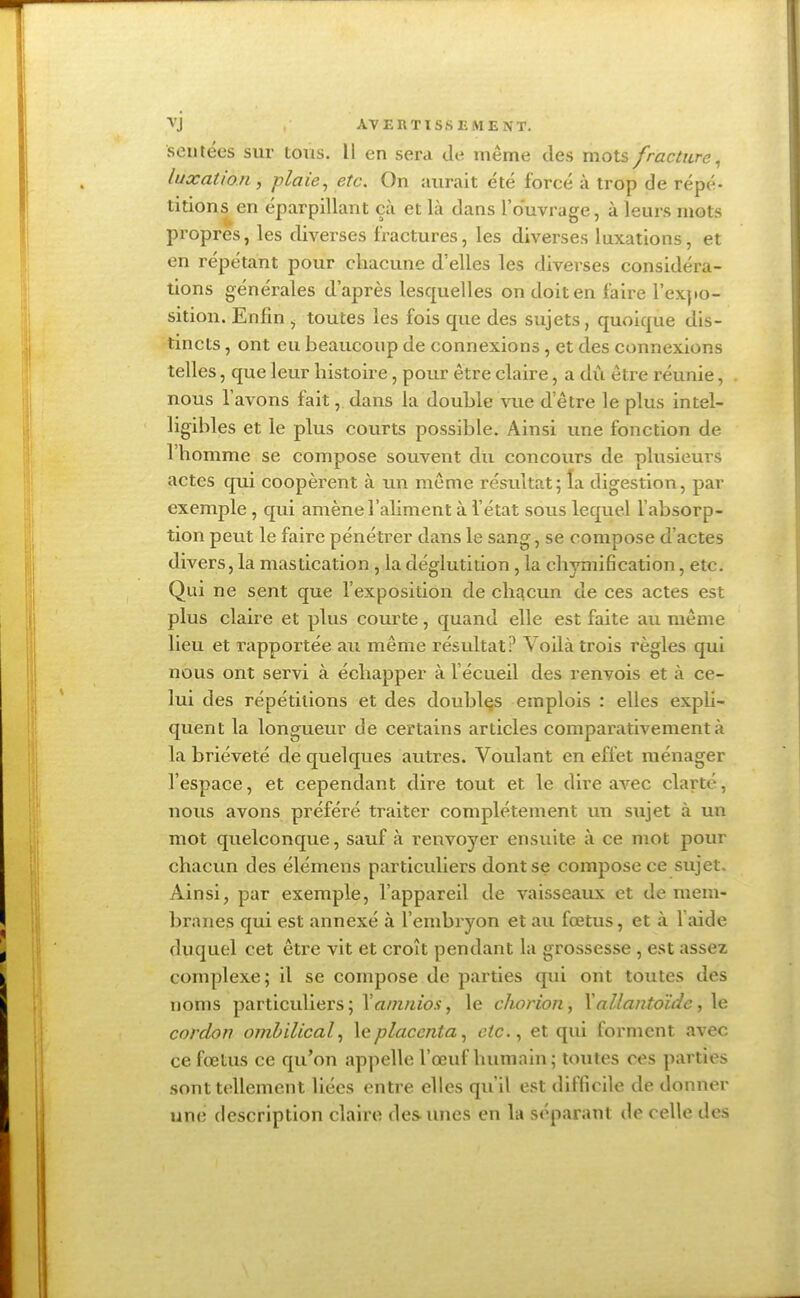 sentées sur tous. Il en sera dé même des mots fracture, luxation , plaie, etc. On aurait été forcé à trop de répé- titions en éparpillant çà et là dans l'ouvrage, à leurs mots propres, les diverses fractures, les diverses luxations, et en répétant pour chacune d'elles les diverses considéra- tions générales d'après lesquelles on doit en faire l'expo- sition. Enfin , toutes les fois que des sujets, quoique dis- tincts , ont eu beaucoup de connexions, et des connexions telles, que leur histoire, pour être claire, a dû être réunie, nous l'avons fait, dans la double vue d'être le plus intel- ligibles et le plus courts possible. Ainsi une fonction de l'homme se compose souvent du concours de plusieurs actes qui coopèrent à un même résultat; la digestion, par exemple, qui amène l'aliment à l'état sous lequel l'absorp- tion peut le faire pénétrer dans le sang, se compose d'actes divers, la mastication , la déglutition, la ehymification, etc. Qui ne sent que l'exposition de chacun de ces actes est plus claire et plus courte, quand elle est faite au même lieu et rapportée au même résultat? Voilà trois règles qui nous ont servi à échapper à l'écueil des renvois et à ce- lui des répétitions et des doublas emplois : elles expli- quent la longueur de certains articles comparativement à la brièveté de quelques autres. Voulant en effet ménager l'espace, et cependant dire tout et le dire avec clarté, nous avons préféré traiter complètement un sujet à un mot quelconque, sauf à renvoyer ensuite à ce mot pour chacun des élémens particuliers dont se compose ce sujet. Ainsi, par exemple, l'appareil de vaisseaux et de mem- branes qui est annexé à l'embryon et au fœtus, et à 1 aide duquel cet être vit et croît pendant la grossesse , est assez complexe; il se compose de parties qui ont toutes des noms particuliers ; Xamnios, le chorion, 1allantoïdc ,1e cordon ombilical, le placenta, etc., et qui forment avec ce fœtus ce qu'on appelle l'œuf humain; toutes ces parties sont tellement liées entre elles qu'il est difficile de donner uni: description claire des unes en la déparant de celle des