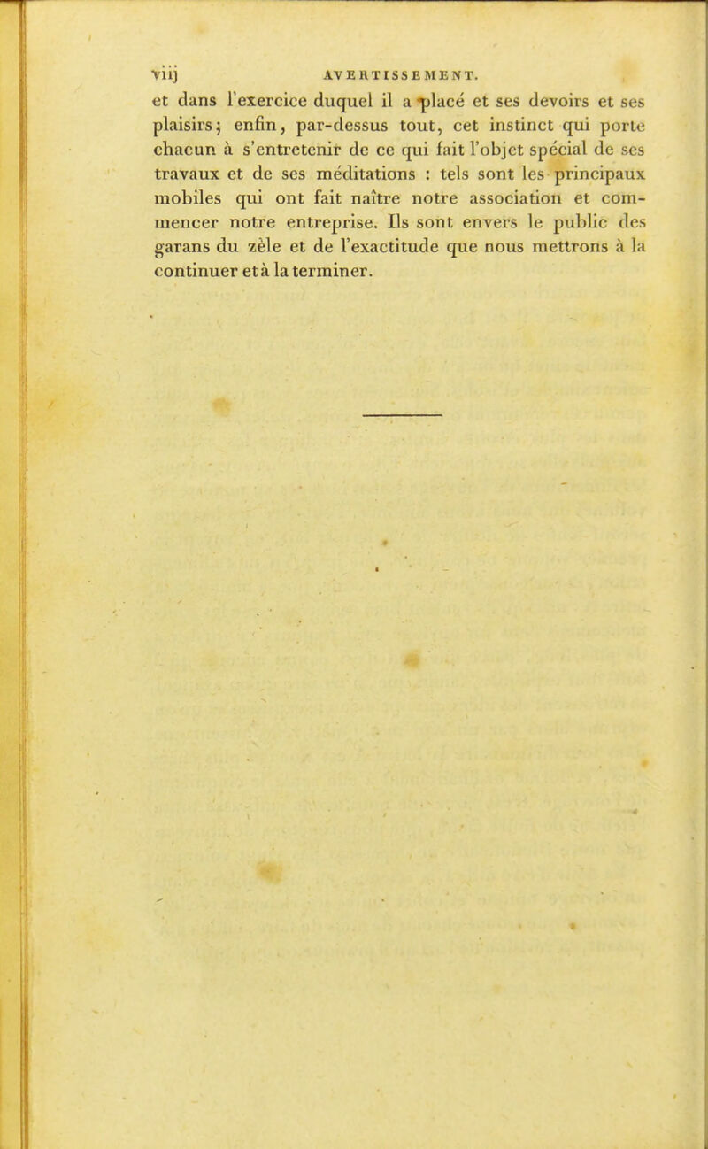 et dans l'exercice duquel il a^)lacé et ses devoirs et ses plaisirs5 enfin, par-dessus tout, cet instinct qui porte chacun à s'entretenir de ce qui fait l'objet spécial de ses travaux et de ses méditations : tels sont les principaux mobiles qui ont fait naître notre association et com- mencer notre entreprise. Ils sont envers le public des garans du zèle et de l'exactitude que nous mettrons à la continuer et à la terminer.