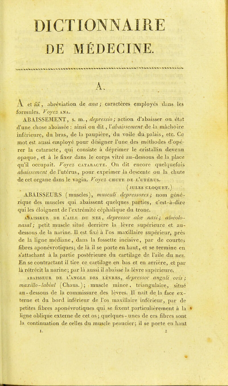 DICTIONNAIRE DE MÉDECINE. -»1 A. x\ etaa, abréviation de ana; caractères employés dans les formules. Voyez ana. ABAISSEMENT, s. m., depressio; action d'abaisser on état d'une cliose abaissée : ainsi on dit , Rabaissement de la mâchoire inférieure, du bras, de la paupière, du voile du palais, etc. Ce mot est aussi employé pour désigner l'une des méthodes d'opé rer la cataracte, qui consiste à déprimer le cristallin devenu opaque, et à le fixer dans le corps vitré au-dessous de la place qu'il occupait. Voyez cataracte. On dit encore quelquefois abaissement de l'utérus, pour exprimer la descente ou la chute de cet organe dans le vagin. Voyez chute de l'utérus. ( JULES CLOQUET.) ABAISSEURS (muscles), musculi depressores ; nom géné- rique des muscles qui abaissent quelques parties, c'est-à-dire qui les éloignent de l'extrémité céphalique du tronc. aÎîaisseur de l'aile du nez , depressor alœ nasi; alvéolo- nasal ; petit muscle situé derrière la lèvre supérieure et au- dessous de la narine. Il est fixé à l'os maxillaire supérieur, près de la ligne médiane, dans la fossette incisive, par de courtes fibres aponévrotiques; de là il se porte en haut, et se termine en s'attachant à la partie postérieure du cartilage de l'aile du nez. En se contractant il tire ce cartilage en bas et en arrière, et par là rétrécit la narine; par là aussi il abaisse la lèvre supérieure. abaisseur de l'angle des lèvres, depressor anguli oris ; maxillo-labial (Chaus. ); muscle mince, triangulaire, situé au-dessous de la commissure des lèvres. 11 naît de la face ex- terne et du bord inférieur de l'os maxillaire inférieur, par de petites fibres aponévrotiques qui se fixent particulièrement à la ■» ligne oblique externe de cet os; quelques-unes de ces fibres sont la continuation de celles du muscle peaucier; il se porte en haut