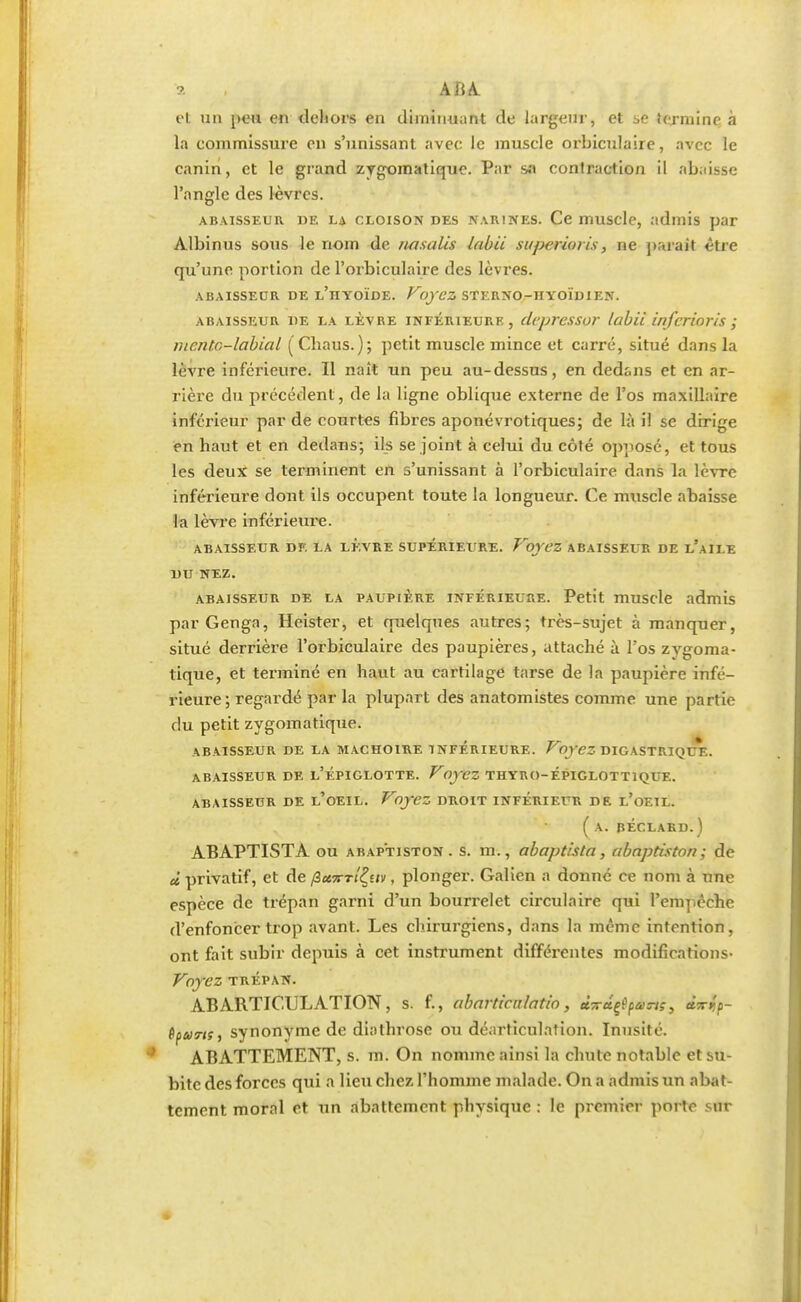 a ABA et un peu en dehors en diminuant de largeur, et ;,e termine à la commissure en s'unissant avec le muscle orbiculaire, avec le canin, et le grand zvgomatique. Par sa contraction il abaisse l'angle des lèvres. abaisseur de la cloison des narines. Ce muscle, admis par Albinus sous le nom de riasalis labii superioris, ne parait être qu'une portion de l'orbiculaire des lèvres. ABAISSEUR DE L'iIYOÏDE. Voyez STI'.UNO-nYOÏDIEN. abaisseur de la lèvre inférieure, clcpressor labii inferioris ; mcntc-labial (Chaus.); petit muscle mince et carré, situé dans la lèvre inférieure. Il naît un peu au-dessus, en dedans et en ar- rière du précédent, de la ligne oblique externe de l'os maxillaire inférieur par de courtes fibres aponévrotiques; de là il se dirige en haut et en dedans; ils se joint à celui du côté opposé, et tous les deux se terminent en s'unissant à l'orbiculaire dans la lèvre inférieure dont ils occupent toute la longueur. Ce muscle abaisse la lèvre inférieure. ABAISSEUR DE LA LEVRE SUPERIEURE. VoYL'Z ABAISSEUR DE l'aILE DU NEZ. abaisseur de la paupière inférieure. Petit muscle admis parGenga, Heister, et quelques autres; très-sujet à manquer, situé derrière l'orbiculaire des paupières, attaché à l'os zygoma- tique, et terminé en haut au cartilage tarse de la paupière infé- rieure ; regardé par la plupart des anatomistes comme une partie du petit zvgomatique. ABAISSEUR DE LA MACHOIRE INFERIEURE. VOyez DIGASTRIQL^. ABAISSEUR DE l'ÉPIGLOTTE. VOyCZ THYRO-ÉPIGLOTTIQUE. ABAISSEUR DE L'OEIL. Voyez DROIT INFÉRIEUR DE l'ûEIL. ( A. PÉCLARD.) ABAPTISTA ou abap'tiston . s. m., abaptista, abnptiston ; de ù privatif, et de (ict^rl^uv, plonger. Galien a donné ce nom à une espèce de trépan garni d'un bourrelet circulaire qui l'empêche d'enfoncer trop avant. Les chirurgiens, dans la même intention, ont fait subir depuis à cet instrument différentes modifications- Voyez TRÉPAN. ABARTICULATION, s. f., abarticalatio, «sragA^wf, «Wp- tparts, synonyme de diathrose ou déarticulation. Inusité. ABATTEMENT, s. m. On nomme ainsi la chute notable et su- bite des forces qui a lieu chez l'homme malade. On a admis un abat- tement moral et un abattement physique : le premier porte sur