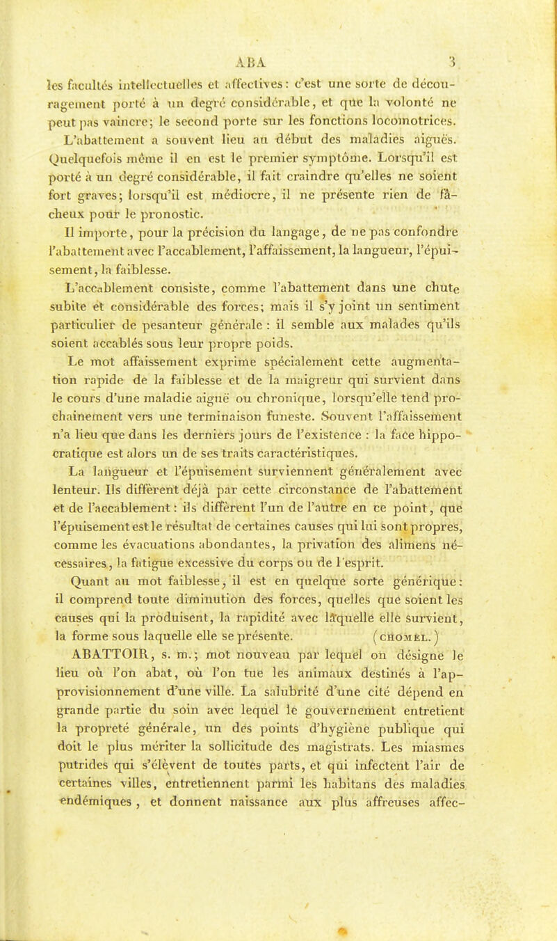 les facultés intellectuelles et affectives: c'est une sorte de décou- ragement porté à un degré considérable, et que la volonté ne peut pas vaincre; le second porte sur les fonctions locomotrices. L'abattement a souvent lieu au début des maladies aiguës. Quelquefois môme il en est le premier symptôme. Lorsqu'il est porté à un degré considérable, il fait craindre qu'elles ne soient fort graves; lorsqu'il est médiocre, il ne présente rien de fâ- cheux pour le pronostic. Il importe, pour la précision du langage, de ne pas confondre l'abattement avec l'accablement, l'affaissement, la langueur, l'épui- sement, la faiblesse. L'accablement consiste, comme l'abattement dans une chute subite et considérable des forces; mais il s'y joint un sentiment particulier de pesanteur générale : il semble aux malades qu'ils soient accablés sous leur propre poids. Le mot affaissement exprime spécialement cette augmenta- tion rapide de la faiblesse et de la maigreur qui survient dans le cours d'une maladie aiguë ou chronique, lorsqu'elle tend pro- chainement vers une terminaison funeste. Souvent l'affaissement n'a lieu que dans les derniers jours de l'existence : la face hippo- cratique est alors un de ses traits caractéristiques. La langueur et l'épuisement surviennent généralement avec lenteur. Ils diffèrent déjà par cette circonstance de rabattement et de l'accablement : ils diffèrent l'un de l'autre en ce point, que l'épuisement est le résultat de certaines causes qui lui sont propres, comme les évacuations abondantes, la privation des alimens né- cessaires, la fatigue excessive du corps ou de l'esprit. Quant au mot faiblesse, il est en quelque sorte générique: il comprend toute diminution des forces, quelles que soient les causes qui la produisent, la rapidité avec laquelle elle survient, la forme sous laquelle elle se présente. (chomel. ) ABATTOIR, s. m.; mot nouveau par lequel on désigne le lieu où l'on abat, où l'on tue les animaux destinés à l'ap- provisionnement d'une ville. La salubrité d'une cité dépend en grande partie du soin avec lequel le gouvernement entretient la propreté générale, un des points d'hygiène publique qui doit le plus mériter la sollicitude des magistrats. Les miasmes putrides qui s'élèvent de toutes parts, et qui infectent l'air de certaines villes, entretiennent parmi les habitans des maladies endémiques , et donnent naissance aux plus affreuses affec-