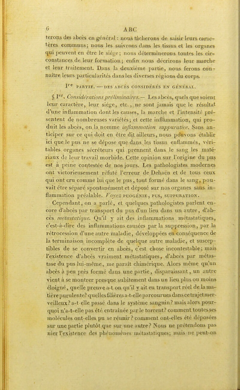 ferons des abcès en général : nous tâcherons de saisir leurs carac- tères communs; nous les suivrons dans les tissus et les organes qui peuvent en être le siège; nous déterminerons toutes les cir- constances de leur formation ; enfin nous décrirons leur marche et leur traitement. Dans la deuxième partie, nous ferons con- naître leurs particularités dansles diverses régions du corps. Ire PARTIE. DES ABCÈS CONSIDERES EN GENERAL. § Iei\ Considérations préliminaires. — Les abcès, quels que soient leur caractère, leur siège, etc. , ne sont jamais que le résultat d'une inflammation dont les causes, la marche et l'intensité pré- sentent de nombreuses variétés; et cette inflammation, qui pro- duit les abcès, on la nomme inflammation suppuratice. Sans an- ticiper sur ce qui doit en être dit ailleurs, nous pouvons établir ici que Je pus ne se dépose que dans les tissus enflammés, véri- tables organes sécréteurs qui prennent dans le sang les maté- riaux de leur travail morbide. Cette opinion sur l'origine du pus est à peine contestée de nos jours. Les pathologistes modernes ont victorieusement réfuté l'erreur de Dehaën et de tous ceux qui ont cru comme lui que le pus, tout formé dans le sang, pou- vait être séparé spontanément et déposé sur nos organes sans in- flammation préalable. Voyez puogénie, pus, suppuration. Cependant, on a parlé, et quelques pathologistes parlent en- core d'abcès par transport du pus d'un lieu dans un autre, d'ab- cès métastatique. Qu'il y ait des inflammations métastatiques, c'est-à-dire des inflammations causées parla suppression, par la rétrocession d'une autre maladie, développées en conséquence de la terminaison incomplète de quelque autre maladie, et suscep- tibles de se convertir en abcès, c'est chose incontestable; mais l'existence d'abcès vraiment métastatiques, d'abcès par métas- tase du pus lui-même, me parait chimérique. Alors même qu'un abcès à peu près formé dans une partie, disparaissant, un autre vient à se montrer presque subitement dans un lieu plus ou moins éloigné, quelle preuve a-t on qu'il y ait eu transport réel de la ma- tière purulente? quel les filières a-t-elle parcourues dans ce trajet mer- veilleux? a-t elle passé dans le système sanguin? mais alors pour- quoi n'a-t-elle pas été entraînée par le torrent? comment toutes ses molécules ont-elles pu se réunir? comment ont-elles été déposées sur une partie plutôt que sur une autre? Nous ne prétendons pas nier l'existence des phénomènes métastatiques; mais ne peut-on