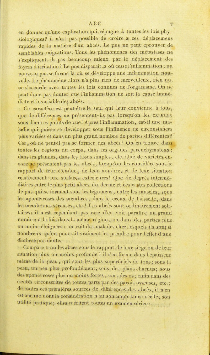 en donner qu'une explication qui répugne à toutes les luis phy- siologiques? il n'est pas possible de croire ù ces déplaeemens rapides de la matière d'un abcès. Le pus ne peut éprouver de semblables migrations. Tous les phénomènes des métastases ne s'expliquent-ds pas beaucoup mieux par le déplacement des foyers d'irritation? Le pus disparaît là où cesse l'inflammation ; un nouveau pus se forme là où se développe une inflammation nou- velle. Le phénomène alors n'a plus rien de merveilleux, rien qui ne s'accorde avec toutes les lois connues de l'organisme. On iw. peut donc pas douter que l'inflammation ne soit la cause immé- diate et invariable des abcès. Ce caractère est peut-être le seul qui leur convienne à tous, que de différences ne présentent-ils pas lorsqu'on les examine sous d'autres points de vue! Après l'inflammation, est-il une ma- ladie qui puisse se développer sous l'influence de circonstances plus variées et dans un plus grand nombre de parties différentes? Car, où ne peut-il pas se former des abcès? On en trouve dans toutes les régions du corps, dans les organes pnrenebymateux ; dans les glandes, dans les tissus simples, etc. Que de variétés en- core ^.e présentent pas les abcès, lorsqu'on les considère sous, le rapport de leur étenduex de leur nombre, et de leur situation relativement aux surfaces extérieures! Que de degrés intermé- diaires entre le plus petit abcès du derme et ces vastes collections de pus qui se forment sous les tégumens, entre les muscles, sous les aponévroses des membres, dans le creux de l'aisselle, dans les membranes séreuses, etc.! Les abcès sont ordinairement soli- taires; il n'est cependant pas rare d'en voir paraître un grand nombre à la fois dans la même région, ou dan.s des parties plus ou moins éloignées : on voit des malades chez .lesquels ils sont si nombreux qu'on pourrait vraiment les prendre pour l'effet d'une dialhèse purulente. Compare-t-on les abcès sous le rapport de leur siège ou de leur situation plus ou moins.profonde ? il s'en forme dans l'épaisseur même de la peau, qui sont les plus superficiels de tous; sous la peau, un peu plus profondément; sous des plans charnus; sous des aponévroses plus ou moins fortes; sous des os; enfin dans des cavités circonscrites de toutes parts par des parois osseuses, etc. : de toutes ces premières sources de différences des abcès, il n'en est aucune dont la considération n'ait son importance réelle, son utilité pratique; elles n éritent toutes un examen sérieux.