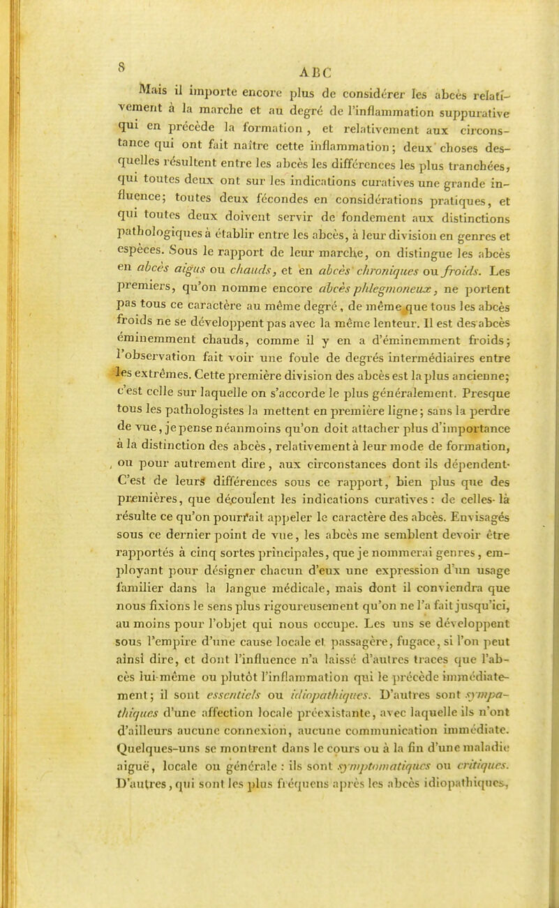 Mais il importe encore plus de considérer les abcès relati- vement à la marche et au degré de l'inflammation suppurative qui en précède la formation , et relativement aux circons- tance qui ont fait naître cette inflammation; deux'choses des- quelles résultent entre les abcès les différences les plus tranchées, qui toutes deux ont sur les indications curatives une grande in- fluence; toutes deux fécondes en considérations pratiques, et qui toutes deux doivent servir de fondement aux distinctions pathologicpies à établir entre les abcès, à leur division en genres et espèces. Sous le rapport de leur marche, on distingue les abcès en abcès aigus ou chauds, et en abcès chroniques ou froids. Les premiers, qu'on nomme encore abcèsphlegnwneux, ne portent pas tous ce caractère au môme degré, de même que tous les abcès froids ne se développent pas avec la même lenteur. Il est des abcès éminemment chauds, comme il y en a d'éminemment froids; 1 observation fait voir une foule de degrés intermédiaires entre les extrêmes. Cette première division des abcès est la plus ancienne; cest celle sur laquelle on s'accorde le plus généralement. Presque tous les pathologistes la mettent en première ligne; sans la perdre de vue, je pense néanmoins qu'on doit attacher plus d'importance a la distinction des abcès, relativement à leur mode de formation, , ou pour autrement dire, aux circonstances dont ils dépendent- C'est de leurs différences sous ce rapport, bien plus que des premières, que dé.couîent les indications curatives: de celles-là résulte ce qu'on pourrait appeler le caractère des abcès. Envisagés sous ce dernier point de vue, les abcès me semblent devoir être rajiportés à cinq sortes principales, que je nommerai genres , em- ployant pour désigner chacun d'eux une expression d'un usage familier dans la langue médicale, mais dont il conviendra que nous fixions le sens plus rigoureusement qu'on ne l'a fait jusqu'ici, au moins pour l'objet qui nous occupe. Les uns se développent sous l'empire d'une cause locale et passagère, fugace, si l'on peut ainsi dire, et dont l'influence n'a laissé d'autres traces que l'ab- cès lui-même ou plutôt l'inflammation qui le précède immédiate- ment ; il sont essentiels ou idiopathiques. D'autres sont sympa- thiques d'une affection locale préexistante, avec laquelle ils n'ont d'ailleurs aucune connexion, aucune communication immédiate. Quelques-uns se montrent dans le cours ou à la fin d'une maladie aiguë, locale ou générale : ils sont syritptnmatiqûûs ou critiques. D'autres , qui sont les plus fi équens après 1rs abcès idiopalhiqno.-.