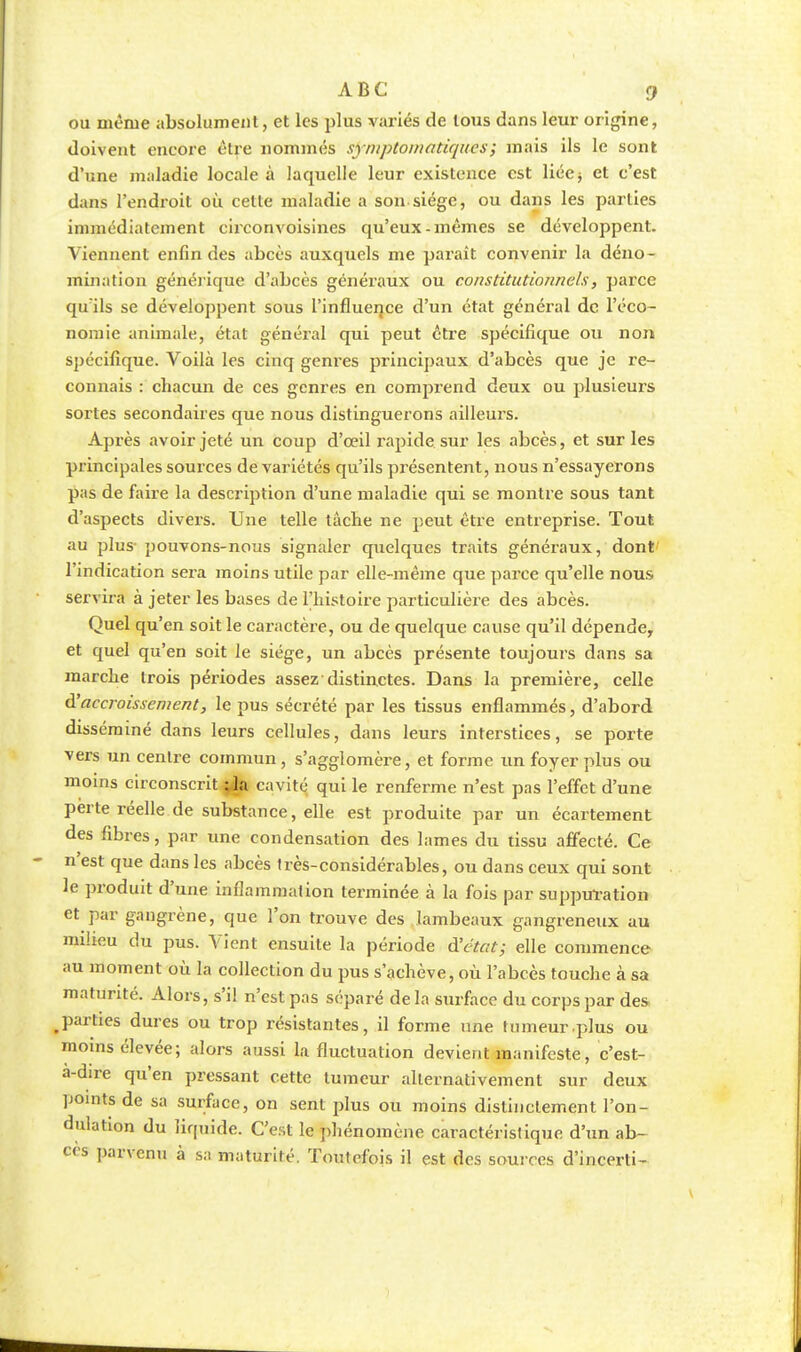 ou même absolument, et les plus variés de tous dans leur origine, doivent encore êtfe nommés syniptoinntiques ; mais ils le sont d'une maladie locale à laquelle leur existence est liée j et c'est dans l'endroit où celte maladie a son siège, ou dans les parties immédiatement circonvoisines qu'eux-mêmes se développent. Viennent enfin des abcès auxquels me paraît convenir la déno- mination générique d'abcès généraux ou constitutionnels, parce qu'ils se développent sous l'influence d'un état général de l'éco- nomie animale, état général qui peut être spécifique ou non spécifique. Voilà les cinq genres principaux d'abcès que je re- connais : chacun de ces genres en comprend deux ou plusieurs sortes secondaires que nous distinguerons ailleurs. Après avoir jeté un coup d'œil rapide sur les abcès, et sur les principales sources de variétés qu'ils présentent, nous n'essayerons pas de faire la description d'une maladie qui se montre sous tant d'aspects divers. Une telle tâche ne peut être entreprise. Tout au plus- pouvons-nous signaler quelques traits généraux, dont l'indication sera moins utile par elle-même que pâme qu'elle nous servira à jeter les bases de l'histoire particulière des abcès. Quel qu'en soit le caractère, ou de quelque cause qu'il dépende, et quel qu'en soit le siège, un abcès présente toujours dans sa marche trois périodes assez-distinctes. Dans la première, celle à'accroissement, le pus sécrété par les tissus enflammés, d'abord disséminé dans leurs cellules, dans leurs interstices, se porte vers un centre commun , s'agglomère, et forme un foyer plus ou moins circonscrit :1a cavité qui le renferme n'est pas l'effet d'une perte réelle de substance, elle est produite par un écartement des fibres, par une condensation des lames du tissu affecté. Ce n'est que dans les abcès très-considérables, ou dans ceux qui sont le produit d'une inflammation terminée à la fois par suppuration et par gangrène, que l'on trouve des lambeaux gangreneux au milieu du pus. Vient ensuite la période d'état; elle commence au moment où la collection du pus s'achève, où l'abcès touche à sa maturité. Alors, s'il n'est pas séparé de la surface du corps par des, parties dures ou trop résistantes, il forme une tumeur qîlus ou moins élevée; alors aussi la fluctuation devient manifeste, c'est- a-dire qu'en pressant cette tumeur alternativement sur deux points de sa surface, on sent plus ou moins distinctement l'on- dulation du liquide. C'est le phénomène caractéristique d'un ab- cès parvenu à sa maturité. Toutefois il est des sources d'incerti-
