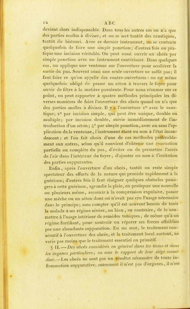 ABC tîcvienl alors indispensable. Dans tous les autres cas on n'a que îles parties molles à diviser, et on se sert tantôt des caustiques, tantôt du bistouri. Avec ce dernier instrument, on se contente quelquefois de faire une simple ponction ; d'autres fois on pra- tique une incision véritable. On peut aussi ouvrir un abcès par simple ponction avec un instrument cautérisant. Dans quelques cas, on applique une ventouse sur l'ouverture pour accélérer la sortie du pus. Souvent aussi une seule ouverture ne suffit pas; il faut faire ce qu'on appelle des contre-ouvertures : on est même quelquefois obligé de passer un séton à travers le foyer pour servir de filtre à la matière purulente. Pour nous résumer sur ce point, on peut rapporter à quatre métbodes principales les di- verses manières de faire l'ouverture des abcès quand on n'a que des parties molles à diviser. Il y a l'ouverture i° avec le caus- tique; 2° par incision simple, qui peut être unique, double ou multiple; par incision double, suivie immédiatement de l'in- troduction d'un séton; 4° par simple ponction, avec ou sans l'ap- plication de là ventouse, l'instrument étant ou non à l'état incan- descent : et l'on fait choix d'une de ces méthodes préférable- ment aux autres, selon qu'il convient d'obtenir une évacuation partielle ou complète du pus, d'éviter ou de permettre l'accès de l'air dans l'intérieur du foyer, d'ajouter ou non à l'irritation des parties suppurantes. Enfin, après l'ouverture d'un abcès, tantôt on reste simple spectateur des efforts de la nature qui procède rapidement à la guérison; d'autres fois il faut éloigner quelques obstacles passa- gers à cette guérison, agrandir la plaie, en pratiquer une nouvelle ou plusieurs même, recourir à la compression expulsive, passer une mèche ou un séton dont on n'avait pas cru l'usage nécessaire dans le principe; sans compter qu'il est souvent besoin de tenir le malade à un régime sévère, ou bien , au contraire, de le sou- mettre à l'usage intérieur de remèdes toniques, de même qu'à un régime fortifiant, pour soutenir ou réparer ses forces affaiblies par une abondante suppuration. En un mot, le traitement con- sécutif à l'ouverture des abcès, et le traitement local surtout, ne varie pas moins que le traitement essentiel ou primitif. § II. — Des abcès considérés en général dans les tissus et dans les organes particuliers, ou sous le rapport de leur siège wimé- (llaf% i,es abcès ne sont pas un résultat nécessaire de toute in- flammation suppurative; autrement il n'est pas d'organes, il n'est