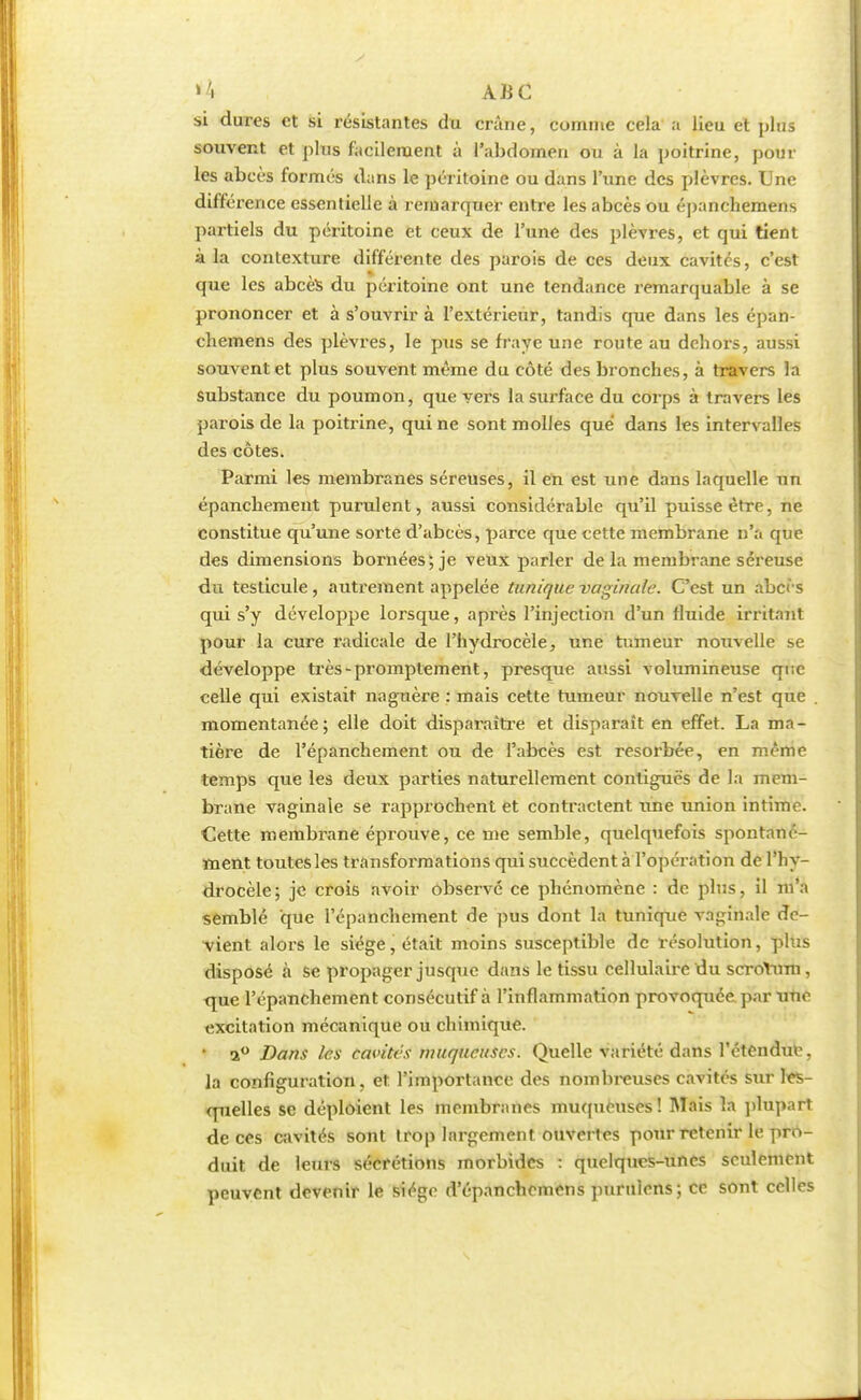 si dures et si résistantes du crâne, comme cela a lieu et plus souvent et plus facilement à l'abdomen ou à la poitrine, poul- ies abcès formés dans le péritoine ou dans l'une des plèvres. Une différence essentielle à remarquer entre les abcès ou épanchemens partiels du péritoine et ceux de l'une des plèvres, et qui tient à la contexture différente des parois de ces deux cavités, c'est que les abcès du péritoine ont une tendance remarquable à se prononcer et à s'ouvrir à l'extérieur, tandis que dans les épan- chemens des plèvres, le pus se fraye une route au dehors, aussi souvent et plus souvent même du côté des bronches, à travers la substance du poumon, que vers la surface du corps à travers les parois de la poitrine, qui ne sont molles que dans les intervalles des côtes. Parmi les membranes séreuses, il en est une dans laquelle un épanchement purulent, aussi considérable qu'il puisse être, ne constitue qu'une sorte d'abcès, parce que cette membrane n'a que des dimensions bornées; je veux parler de la membrane séreuse du testicule, autrement appelée tunique vaginale. C'est un abcès qui s'y développe lorsque, après l'injection d'un fluide irritant pour la cure radicale de l'hydrocèle, une tumeur nouvelle se développe très-promptement, presque aussi volumineuse qi;e celle qui existait naguère : mais cette tumeur nouvelle n'est que . momentanée; elle doit disparaître et disparaît en effet. La ma- tière de l'épanchement ou de l'abcès est résorbée, en même temps que les deux parties naturellement contiguës de la mem- brane vaginale se rapprochent et contractent une union intime. Cette membrane éprouve, ce me semble, quelquefois spontané- ment toutes les transformations qui succèdent à l'opération de l'hy- drocèle; je crois avoir observé ce phénomène : de plus, il m'a semblé que l'épanchement de pus dont la tunique vaginale de- vient alors le siège, était moins susceptible de résolution, plus disposé à se propager jusque dans le tissu cellulaire du scrotum, que l'épanchement consécutif à l'inflammation provoquée par Tfnè excitation mécanique ou chimique. • a° Dans les cavités muqueuses. Quelle variété dans l'étendue, la configuration, et l'importance des nombreuses cavités sur les- quelles se déploient les membranes muqueuses! Mais la plupart de ces cavités sont trop largement ouvertes pour retenir le pro- duit de leurs sécrétions morbides : quelques-unes seulement peuvent devenir le siège d'épanchemens purulcns; ce sont celles
