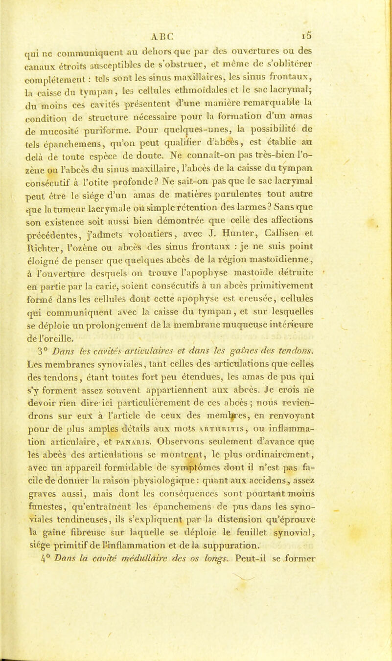 qui ne communiquent au dehors que par des ouvertures ou des canaux étroits susceptibles de s'obstruer, et même de s'oblitérer complètement : tels sont les sinus maxillaires, les sinus frontaux, la caisse du tympan, les cellules ethmoïdales et le sac lacrymal; du moins ces cavités présentent d'une manière remarquable la condition de structure nécessaire pour la formation d'un amas de mucosité puriforme. Pour quelques-unes, la possibilité de tels épanchemens, qu'on peut qualifier d'abcès, est étabbe au delà de toute espèce de doute. Ne connaît-on pas très-bien l'o- zène ou l'abcès du sinus maxillaire, l'abcès de la caisse du tympan consécutif à l'otite profonde ? Ne sait-on pas que le sac lacrymal peut être le siège d'un amas de matières purulentes tout autre que la tumeur lacrymale ou simple rétention des larmes ? Sans que son existence soit aussi bien démontrée que celle des affections précédentes, j'admets volontiers, avec J. Hunter, Callisen et Richter, l'ozène ou abcès des sinus frontaux : je ne suis point éloigné de penser que quelques abcès de la région mastoïdienne, à l'ouverture desquels on trouve l'apophyse mastoïde détruite en partie par la carie, soient consécutifs à un abcès primitivement formé dans les cellules dont cette apophyse est creusée, cellules qui communiquent avec la caisse du tympan, et sur lesquelles se déploie un prolongement de la membrane muqueuse intérieure de l'oreille. 3° Dans les cavités articulaires et dans les gaines des tendons. Les membranes synoviales, tant celles des articulations que celles des tendons, étant toutes fort peu étendues, les amas de pus qui s'y forment assez souvent appartiennent aux abcès. Je crois ne devoir rien dire ici particulièrement de ces abcès; nous revien- drons sur eux à l'article de ceux des meml^es, en renvoyant pour de plus amples détails aux mots arthritis , ou inflamma- tion articulaire, et panaris. Observons seulement d'avance que les abcès des articulations se montrent, le plus ordinairement, avec un appareil formidable de symptômes dont il n'est pas fa- cile de donner la raison physiologique: quant aux accidens., assez graves aussi, mais dont les conséquences sont pourtant moins funestes, qu'entraînent les épanchemens de pus dans les syno- viales tendineuses, ils s'expliquent par la distension qu'éprouve la gaîne fibreuse sur laquelle se déploie le feuillet synovial, siège primitif de l'inflammation et de la suppuration. 4° Bans la cavité médullaire des os longs. Peut-il se former