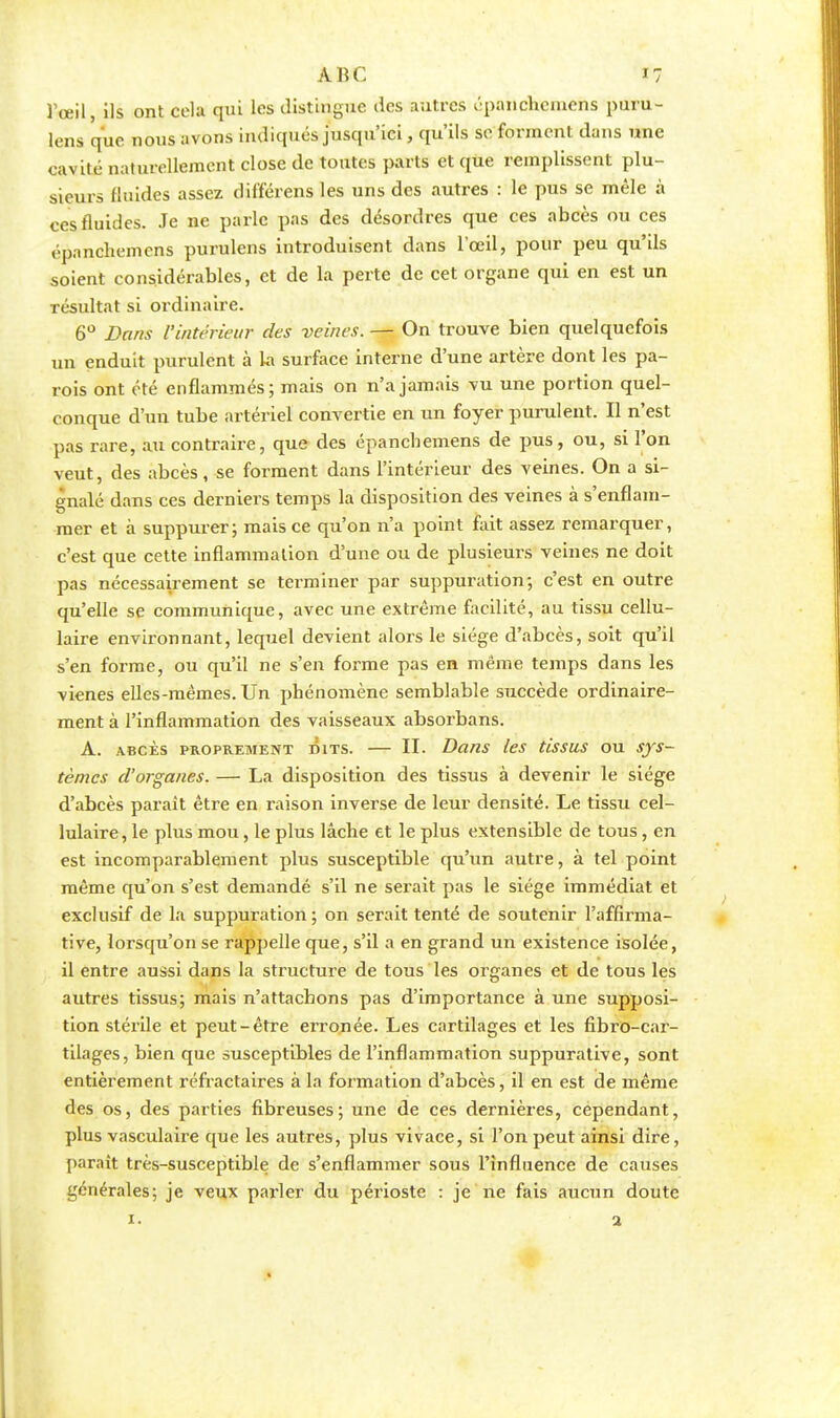 l'œil, ils ont cela qui les distingue des autres épanchemens puru- lens que nous avons indiques jusqu'ici, qu'ils se forment dans une cavité naturellement close de toutes parts et que remplissent plu- sieurs fluides assez différent les uns des autres : le pus se mêle à ces fluides. Je ne parle pas des désordres que ces abcès ou ces épanchemens purulens introduisent dans l'œil, pour peu qu'ils soient considérables, et de la perte de cet organe qui en est un résultat si ordinaire. 6° Dans l'intérieur des veines. — On trouve bien quelquefois un enduit purulent à la surface interne d'une artère dont les pa- rois ont été enflammés ; mais on n'a jamais vu une portion quel- conque d'un tube artériel convertie en un foyer purulent. Il n'est pas rare, au contraire, que des épanchemens de pus, ou, si l'on veut, des abcès, se forment dans l'intérieur des veines. On a si- gnalé dans ces derniers temps la disposition des veines à s'enflam- mer et à suppurer; mais ce qu'on n'a point fait assez remarquer, c'est que cette inflammation d'une ou de plusieurs veines ne doit pas nécessairement se terminer par suppuration; c'est en outre qu'elle se communique, avec une extrême facilité, au tissu cellu- laire environnant, lequel devient alors le siège d'abcès, soit qu'il s'en forme, ou qu'il ne s'en forme pas en même temps dans les vienes elles-mêmes. Un phénomène semblable succède ordinaire- ment à l'inflammation des vaisseaux absorbans. A. abcès proprement dits. — II. Dans les tissus ou sys- tèmes d'organes. — La disposition des tissus à devenir le siège d'abcès paraît être en raison inverse de leur densité. Le tissu cel- lulaire, le plus mou, le plus lâche et le plus extensible de tous, en est incomparablement plus susceptible qu'un autre, à tel point même qu'on s'est demandé s'il ne serait pas le siège immédiat et exclusif de la suppuration ; on serait tenté de soutenir l'affirma- tive, lorsqu'on se rappelle que, s'il a en grand un existence isolée, il entre aussi dans la structure de tous les organes et de tous les autres tissus; mais n'attachons pas d'importance à une supposi- tion stérile et peut-être erronée. Les cartilages et les fibro-car- tilages, bien que susceptibles de l'inflammation suppurative, sont entièrement réfractaires à la formation d'abcès, il en est de même des os, des parties fibreuses; une de ces dernières, cependant, plus vasculaire que les autres, plus vivace, si l'on peut ainsi dire, paraît très-susceptible de s'enflammer sous l'influence de causes générales; je veux parler du périoste : je ne fais aucun doute 1. a