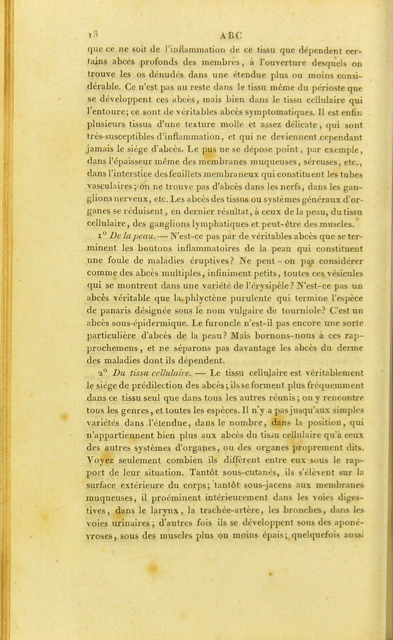 que ce ne soit de l'inflammation de ce tissu que dépendent cer~ tains abcès profonds des membres, à l'ouverture desquels on trouve les os dénudes dans une étendue plus ou moins consi- dérable. Ce n'est pas au reste dans le tissu même du périoste que se développent ces abcès, mais bien dans le tissu cellulaire qui l'entoure; ce sont de véritables abcès symptomatiques. Il est enfin plusieurs tissus d'une texture molle et assez délicate, qui sont très-susceptibles d'inflammation, et qui ne deviennent cependant jamais le siège d'abcès. Le pus ne se dépose point, par exemple, dans l'épaisseur même des membranes muqueuses, séreuses, etc., dans l'interstice des feuillets membraneux qui constituent les tubes vasculaires;-on ne trouve pas d'abcès dans les nerfs, dans les gan- glions nerveux, etc. Les abcès des tissus ou systèmes généraux d'or- ganes se réduisent, en dernier résultat, à ceux de la peau, du tissu cellulaire, des ganglions lymphatiques et peut-être des muscles. i° De la peau.— N'est-ce pas par de véritables abcès que se ter- minent les boutons inflammatoires de la peau qui constituent une foule de maladies éruptives ? Ne peut - on pajs considérer comme des abcès multiples, infiniment petits, toutes ces. vésicules qui se montrent dans une variété de l'érysipèle? N'est-ce pas un abcès véritable que la.phlyctène purulente qui termine l'espèce de panaris désignée sous le nom vulgaire de tourniole? C'est un abcès sous-épidermique. Le furoncle n'est-il pas encore une sorte particulière d'abcès de la peau? Mais bornons-nous à ces rap- prochemens, et ne séparons pas davantage les abcès du derme des maladies dont ils dépendent. i° Du tissu cellulaire. — Le tissu cellulaire est véritablement le siège de prédilection des abcès ; ils se forment plus fréquemment dans ce tissu seul que dans tous les autres réunis ; on y rencontre tous les genres, et toutes les espèces. Il n'y a pas jusqu'aux simples variétés dans l'étendue, dans le nombre, dans la position, qui n'appartiennent bien plus aux abcès du tisiu cellulaire qu'à ceux des autres systèmes d'organes, ou des organes proprement dits. Voyez seulement combien ils diffèrent entre eux sous le rap- port de leur situation. Tantôt sous-cutanés, ils s'élèvent sur la surface extérieure du corps; tantôt sous-jacens aux membranes muqueuses, il proéminent intérieurement dans les voies diges- tives, dans le larynx, la trachée-artère, les bronches, dans les voies urinaires, d'autres fois ils se développent sous des aponé- vroses, sous des muscles plus ou moins épais; quelquefois aussi