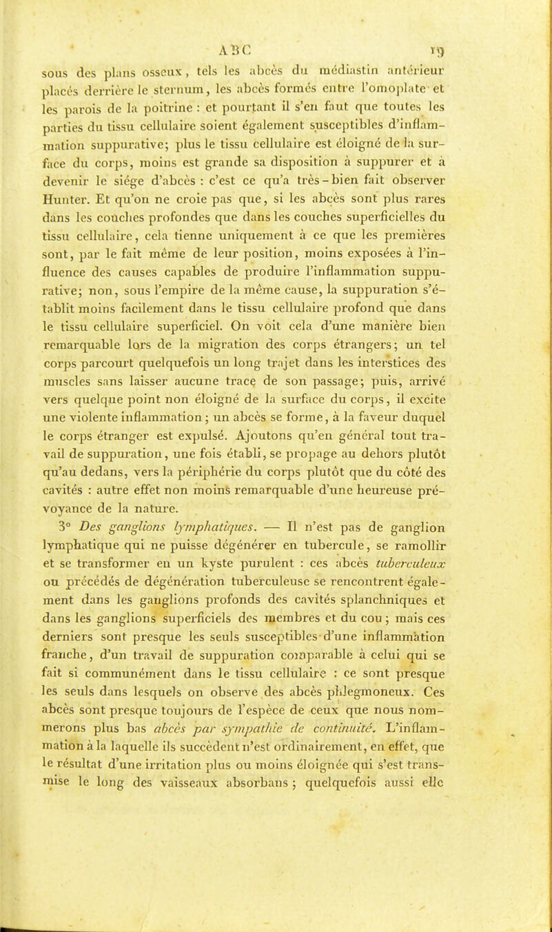 ABC ï*> sous des plans osseux , tels les abcès du raédiastin antérieur placés derrière le sternum, les abcès formés entre l'omoplate-et les parois de la poitrine : et pourtant il s'en faut que toutes les parties du tissu cellulaire soient également susceptibles d'inflam- mation suppurative; plus le tissu cellulaire est éloigné de la sur- face du corps, moins est grande sa disposition à suppurer et à devenir le siège d'abcès : c'est ce qu'a très-bien fait observer Hunter. Et qu'on ne croie pas que, si les abcès sont plus rares dans les couches profondes que dans les couches superficielles du tissu cellulaire, cela tienne uniquement à ce que les premières sont, par le fait même de leur position, moins exposées à l'in- fluence des causes capables de produire l'inflammation suppu- rative; non, sous l'empire de la même cause, la suppuration s'é- tablit moins facilement dans le tissu cellulaire profond que dans le tissu cellulaire superficiel. On voit cela d'une manière bien remarquable lors de la migration des corps étrangers; un tel corps parcourt quelquefois un long trajet dans les interstices des muscles sans laisser aucune trace de son passage; puis, arrivé vers quelque point non éloigné de la surface du corps, il excite une violente inflammation ; un abcès se forme, à la faveur duquel le corps étranger est expulsé. Ajoutons qu'en général tout tra- vail de suppuration, une fois établi, se propage au dehors plutôt qu'au dedans, vers la périphérie du corps plutôt que du côté des cavités : autre effet non moins remarquable d'une heureuse pré- voyance de la nature. 3° Des ganglions lymphatiques. — Il n'est pas de ganglion lymphatique qui ne puisse dégénérer en tubercule, se ramollir et se transformer en un kyste purulent : ces abcès tuberculeux ou précédés de dégénération tuberculeuse se rencontrent égale- ment dans les ganglions profonds des cavités splanchniques et dans les ganglions superficiels des membres et du cou ; mais ces derniers sont presque les seuls susceptibles d'une inflammation franche, d'un travail de suppuration comparable à celui qui se fait si communément dans le tissu cellulaire : ce sont presque les seuls dans lesquels on observe des abcès phiegmoneux. Ces abcès sont presque toujours de l'espèce de ceux que nous nom- merons plus bas abcès par sympathie de continuité. L'inflam- mation à la laquelle ils succèdent n'est ordinairement, en effet, que le résultat d'une irritation plus ou moins éloignée qui s'est trans- mise le long des vaisseaux absorbans ; quelquefois aussi elle