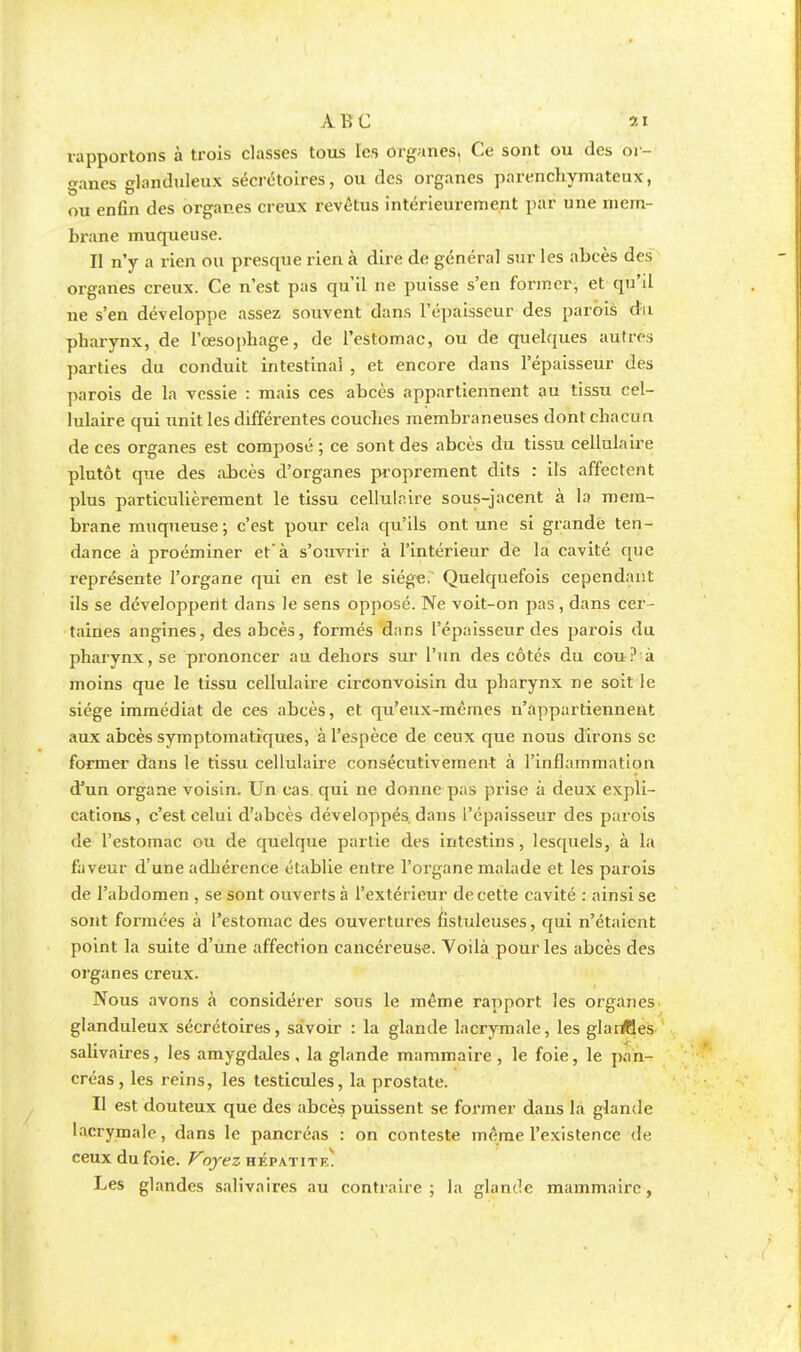 rapportons à trois classes tous les organes^ Ce sont ou des or- ganes glanduleux sécrétoires, ou des organes parenchymateux, ou enfin des organes creux revêtus intérieurement par une mem- brane muqueuse. Il n'y a rien ou presque rien à dire de général sur les abcès des organes creux. Ce n'est pas qu'il ne puisse s'en former, et qu'il ne s'en développe assez souvent dans l'épaisseur des parois du pharynx, de l'œsophage, de l'estomac, ou de quelques autres parties du conduit intestinal , et encore dans l'épaisseur des parois de la vessie : mais ces abcès appartiennent au tissu cel- lulaire qui unit les différentes couches membraneuses dont chacun de ces organes est composé ; ce sont des abcès du tissu cellulaire plutôt que des abcès d'organes proprement dits : ils affectent plus particulièrement le tissu cellulaire sous-jacent à la mem- brane muqueuse; c'est pour cela qu'ils ont une si grande ten- dance à proéminer et'à s'ouvrir à l'intérieur de la cavité que représente l'organe qui en est le siège. Quelquefois cependant ils se développent dans le sens opposé. Ne voit-on pas, dans cer- taines angines, des abcès, formés dans l'épaisseur des parois du pharynx, se prononcer au dehors sur l'un des côtés du cou ? à moins que le tissu cellulaire circonvoisin du pharynx ne soit le siège immédiat de ces abcès, et qu'eux-mêmes n'appartiennent aux abcès symptomatiques, à l'espèce de ceux que nous dirons se former dans le tissu cellulaire consécutivement à l'inflammation d'un organe voisin. Un cas qui ne donne pas prise à deux expli- cations, c'est celui d'abcès développés, dans l'épaisseur des parois de l'estomac ou de quelque partie des intestins, lesquels, à la faveur d'une adhérence établie entre l'organe malade et les parois de l'abdomen , se sont ouverts à l'extérieur de cette cavité : ainsi se sont formées à l'estomac des ouvertures fistuleuses, cjui n'étaient point la suite d'une affection cancéreuse. Voilà pour les abcès des organes creux. Nous avons à considérer sous le même rapport les organes glanduleux sécrétoires, savoir : la glande lacrymale, les glailtles salivaires, les amygdales , la glande mammaire , le foie, le pan- créas, les reins, les testicules, la prostate. Il est douteux que des abcès puissent se former dans la glande lacrymale, dans le pancréas : on conteste même l'existence de ceux du foie. Voyez hépatite. Les glandes salivaires au contraire; la glande mammaire,