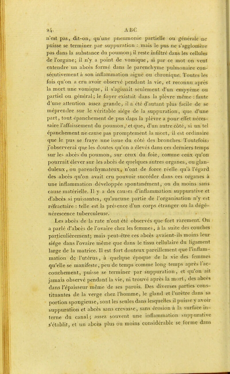 «fr. ABC ji'est pas, dit-on, qu'une pneumonie partielle ou générale ne puisse se terminer par suppuration : mais le pus ne s'agglomère pas dans la substance du poumon ; il reste infiltré dans les cellules de l'organe; il n'y a point de vomique, si par ce mot on veut entendre un abcès formé dans le parenchyme pulmonaire con- sécutivement à son inflammation aiguë ou chronique. Toutes les fois qu'on a cru avoir observé pendant la vie, et reconnu après la mort une vomique, il s'agissait seulement d'un empyème ou partiel ou général ; le foyer existait dans la plèvre même : faute d'une attention assez grande, il a été d'autant plus facile de se méprendre sur le véritable siège de la suppuration, que d'une part, tout épanchement de pus dans la plèvre a pour effet néces- saire l'affaissement du poumon,' et que, d'un autre côté, si un tel épanchement ne cause pas promptement la mort, il est ordinaire que le pus se fraye une issue du côté des bronches. Toutefois 5 j'observerai que les doutes qu'on a élevés dans ces derniers temps sur les abcès du poumon, sur ceux du foie, comme ceux qu'on pourrait élever sur les abcès de quelques autres organes, ou glan- duleux, ou parenchymateux, n'ont de force réelle qu'à l'égard des abcès qu'on avait cru pouvoir succéder dans ces organes à une inflammation développée spontanément, ou du moins sans cause matérielle. Il y a des causes d'inflammation suppurative et d'abcès si puissantes, qu'aucune partie de l'organisation n'y est réfractaire : telle est la présence d'un corps étranger ou la dégé- nérescence tuberculeuse. Les abcès de la rate n'ont été observés que fort rarement. On a parlé d'abcès de l'ovaire chez les femmes, à la suite des couches particulièrement; mais peut-être ces abcès avaient-ils moins leur siège dans l'ovaire même que dans le tissu cellulaire du ligament large de la matrice. Il est fort douteux pareillement que l'inflam- mation de l'utérus , à quelque époque de la vie des femmes qu'elle se manifeste, peu de temps comme long temps après l'ac- cotichement, puisse se terminer par suppuration, et qu'on ait jamais observé pendant la vie, ni trouvé après la mort, des abcès dans l'épaisseur même de ses parois. Des diverses parties cons- tituantes de la verge chez l'homme, le gland et l'urètre dans sa portion spongieuse, sont les seules dans lesquelles il puisse y avoir suppuration et abcès sans crevasse, sans érosion à la surface in- terne du canal; assez souvent une inflammation Mippurativc s'établit, et un abcès plus ou moins considérable se forme dans