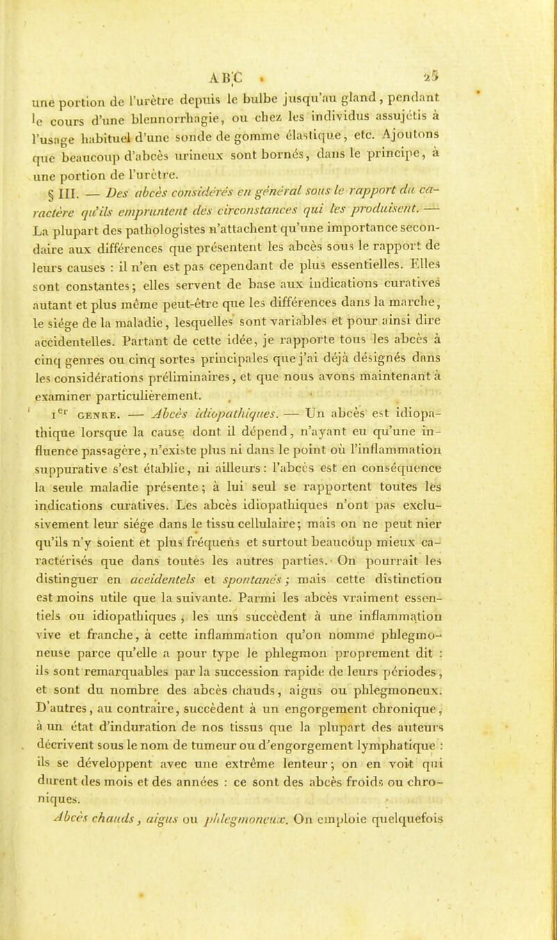 ABC . as I une portion de l'urètre depuis le bulbe jusqu'au gland, pend;.nî •e cours d'une blennorrhagie, ou chez les individus assujétis à l'usage habituel d'une sonde dégomme élastique, etc. Ajoutons que beaucoup d'abcès urineux sont bornés, dans le principe, à une portion de l'urètre. § III. — Des abcès considérés en générai sous le rapport du ca- ractère qu'ils empruntent des circonstances qui les produisent. — La plupart des palhplogistes n'attachent qu'une importance secon- daire aux différences que présentent les abcès sous le rapport de leurs causes : il n'en est pas cependant de plus essentielles. Elles sont constantes; elles servent de base aux indications curatives autant et plus même peut-être que les différences dans la marche, le siège de la maladie, lesquelles sont variables et pour ainsi dire accidentelles. Partant de cette idée, je rapporte tous les abcès à cinq genres ou cinq sortes principales que j'ai déjà désignés dans les considérations préliminaires, et que nous avons maintenant à examiner particulièrement. Ier genre. — Abcès idiopathiques. — Un abcès est idiopa- thique lorsque la cause dont il dépend, n'ayant eu qu'une in- fluence passagère, n'existe plus ni dans le point où l'inflammation suppurative s'est établie, ni ailleurs: l'abcès est en conséquence la seule maladie présente ; à lui seul se rapportent toutes les indications curatives. Les abcès idiopathiques n'ont pas exclu- sivement leur siège dans le tissu cellulaire; mais on ne peut nier qu'ils n'y soient et plus fréquens et surtout beaucoup mieux ca- ractérisés que dans toutes les autres parties. On pourrait les distinguer en accidentels et spontanés ; mais cette distinction est moins utile que la suivante. Parmi les abcès vraiment essen- tiels ou idiopathiques j les uns succèdent à une inflammation vive et franche, à cette inflammation qu'on nomme phlegmo- neuse parce qu'elle a pour type le phlegmon proprement dit : ils sont remarquables par la succession rapide de leurs périodes, et sont du nombre des abcès chauds, aigus ou phlegmoneux. D'autres, au contraire, succèdent à un engorgement chronique, à un état d'induration de nos tissus que la plupart des auteurs décrivent sous le nom de tumeur ou d'engorgement lymphatique : ils se développent avec une extrême lenteur; on en voit qui durent des mois et des années : ce sont des abcès froids ou chro- niques. Abecs chauds} aigus ou pldegmoncux. On emploie quelquefois