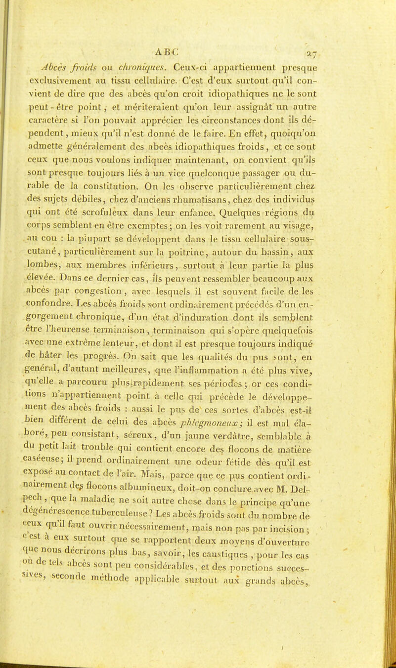 Abcès froids ou chroniques. Ceux-ci appartiennent presque exclusivement au tissu cellulaire. C'est d'eux surtout qu'il con- vient de dire que des abcès qu'on croit idiopathiques ne le sont peut-être point, et mériteraient qu'on leur assignât un autre caractère si l'on pouvait apprécier les circonstances dont ils dé- pendent , mieux qu'il n'est donné de le faire. En effet, quoiqu'on admette généralement des abcès idiopathiques froids , et ce sont ceux que nous voulons indiquer maintenant, on convient qu'ils sont presque toujours liés à un vice quelconque passager ou du- rable de la constitution. On les observe particulièrement chez des sujets débiles, chez d'anciens rhuniatisans, chez des individus qui ont été scrofuleux dans leur enfance. Quelques régions du corps semblent en être exemptes ; on les voit rarement au visage, au cou : la plupart se développent dans le tissu cellulaire sous- cutané, particulièrement sur la poitrine, autour du bassin, aux lombes, aux membres inférieurs, surtout à leur partie la plus élevée. Dans ce dernier cas, ils peuvent ressembler beaucoup aux abcès par congestion , avec lesquels il est souvent facile de les confondre. Les abcès froids sont ordinairement précédés d'un en- gorgement chronique, d'un état d'induration dont ils semblent être l'heureuse terminaison, terminaison qui s'opère quelquefois avec une extrême lenteur, et dont il est presque toujours indiqué de hâter les progrès. On sait que les qualités du pus sont, en général, d'autant meilleures, que l'inflammation a été plus vive, qu'elle a parcouru pluslrapidement ses périodes ; or ces condi- tions n'appartiennent point à celle qui précède le développe- ment des abcès froids : aussi le pus de ces sortes d'abcès est-il bien différent de celui des abcès phlegmoneux; il est mal éla- boré, peu consistant, séreux, d'un jaune verdâtre, semblable à du petit lait trouble qui contient encore des flocons de matière caséeuse; il prend ordinairement une odeur fétide dès qu'il est exposé au contact de l'air. Mais, parce que ce pus contient ordi- nairement de^ flocons albumineux, doit-on conclure avec M. Del- pech , que la maladie ne soit autre chese dans le principe qu'une dégénérescence tuberculeuse ? Les abcès froids sont du nombre de ceux qu'il faut ouvrir nécessairement, mais non pas par incision ; ° eSt à eux surtout que se rapportent deux moyens d'ouverture que nous décrirons plus bas, savoir, les caustiques , pour les cas W de tels abcès sont peu considérables, et des ponctions succes- sives, seconde méthode applicable surtout aux grands abcès,