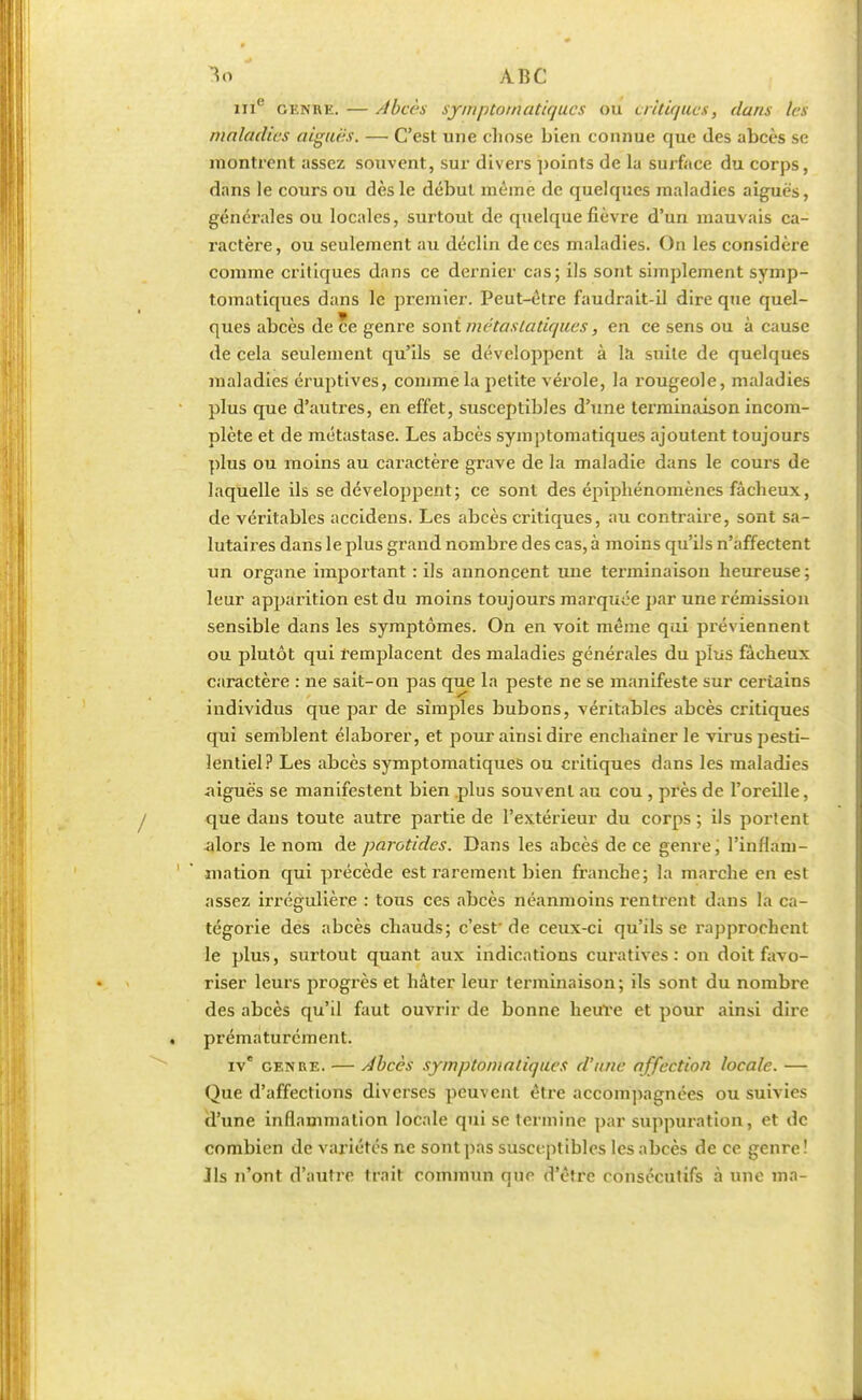 me genre. — //becs sjrrkptoMatiqu.es ou critiques, dans les maladies aiguës. — C'est une chose bien connue que des abcès se montrent assez souvent, sur divers points de la surface du corps, dans le cours ou dès le début même de quelques maladies aiguës, générales ou locales, surtout de quelque fièvre d'un mauvais ca- ractère, ou seulement au déclin de ces maladies. On les considère comme critiques dans ce dernier cas; ils sont simplement symp- tomatiques dans le premier. Peut-être faudrait-il dire que quel- ques abcès de ce genre sont métastatiques, en ce sens ou à cause de cela seulement qu'ils se développent à la suite de quelques maladies éruptives, comme la petite vérole, la rougeole, maladies plus que d'autres, en effet, susceptibles d'une terminaison incom- plète et de métastase. Les abcès symptomatiques ajoutent toujours plus ou moins au caractère grave de la maladie dans le cours de laquelle ils se développent; ce sont des épiphénomènes fâcheux, de véritables accidens. Les abcès critiques, au contraire, sont sa- lutaires dans le plus grand nombre des cas, à moins qu'ils n'affectent un organe important : ils annoncent une terminaison heureuse ; leur apparition est du moins toujours marquée par une rémission sensible dans les symptômes. On en voit même qui préviennent ou plutôt qui remplacent des maladies générales du plus fâcheux caractère : ne sait-on pas que la peste ne se manifeste sur ceriains individus que par de simples bubons, véritables abcès critiques qui semblent élaborer, et pour ainsi dire enchaîner le virus pesti- lentiel? Les abcès symptomatiques ou critiques dans les maladies aiguës se manifestent bien plus souvent au cou , près de l'oreille, que dans toute autre partie de l'extérieur du corps ; ils portent -alors le nom de parotides. Dans les abcès de ce genre, l'inflam- 1 ' mation qui précède est rarement bien franche; la marche en est assez irrégulière : tous ces abcès néanmoins rentrent dans la ca- tégorie des abcès chauds; c'est' de ceux-ci qu'ils se rapprochent le plus, surtout quant aux indications curatives : on doit favo- riser leurs progrès et hâter leur terminaison; ils sont du nombre des abcès qu'il faut ouvrir de bonne heure et pour ainsi dire . prématurément. ive genre. — Abcès symptomatiques d'une affection locale. — Que d'affections diverses peuvent être accompagnées ou suivies d'une inflammation locale qui se termine par suppuration, et de combien de variétés ne sont pas susceptibles les abcès de ce genre! Jls n'ont d'autre trait commun que d'être consécutifs à une ma-