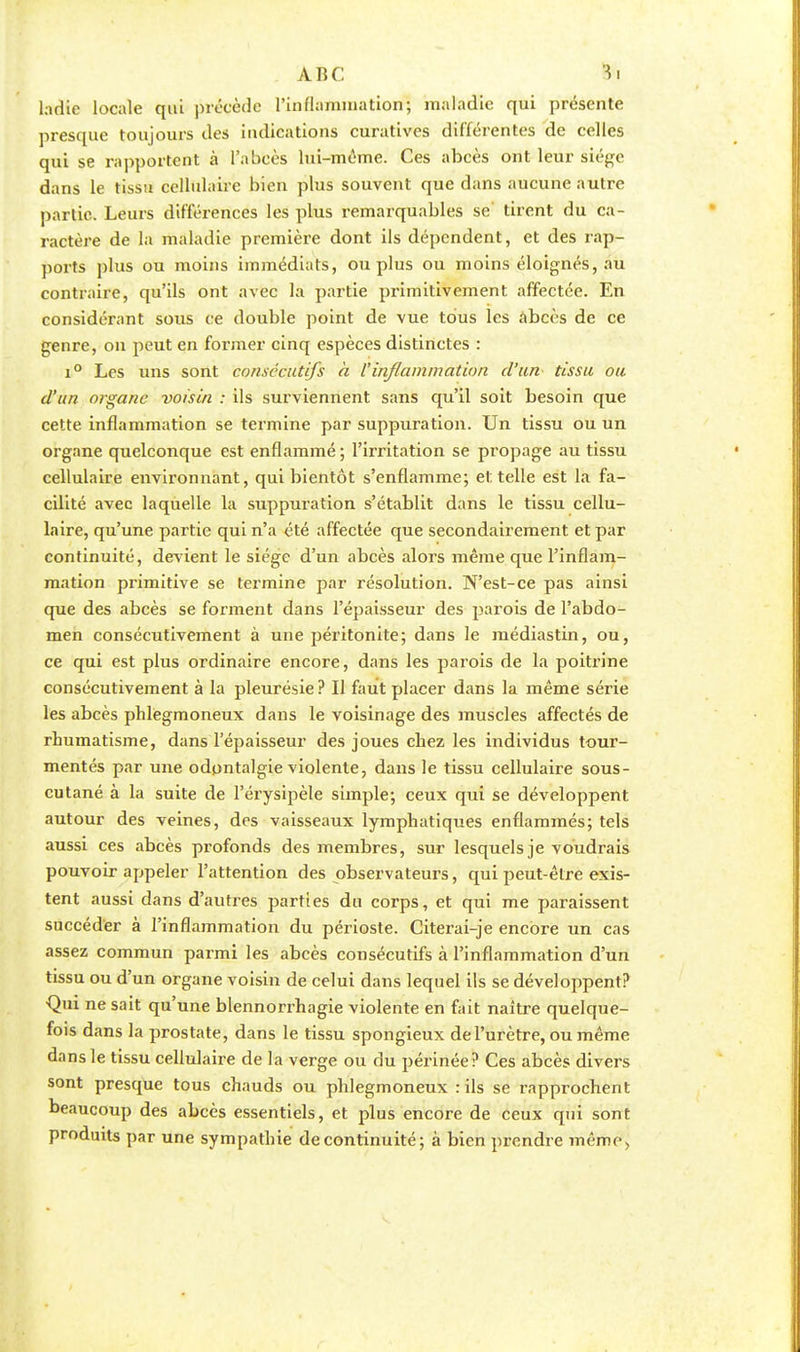 ABC ladie locale qui précède l'inflammation; maladie qui présente presque toujours des indications curatives différentes de celles qui se rapportent à l'abcès lui-même. Ces abcès ont leur siège dans le tissu cellulaire bien plus souvent que dans aucune autre partie. Leurs différences les plus remarquables se tirent du ca- ractère de la maladie première dont ils dépendent, et des rap- ports plus ou moins immédiats, ou plus ou moins éloignés, au contraire, qu'ils ont avec la partie primitivement affectée. En considérant sous ce double point de vue tous les abcès de ce genre, on peut en former cinq espèces distinctes : i° Les uns sont consécutifs à l'inflammation d'un tissu ou d'un organe voisin : ils surviennent sans qu'il soit besoin que cette inflammation se termine par suppuration. Un tissu ou un organe quelconque est enflammé ; l'irritation se propage au tissu cellulaire environnant, qui bientôt s'enflamme; et telle est la fa- cilité avec laquelle la suppuration s'établit dans le tissu cellu- laire, qu'une partie qui n'a été affectée que secondairement et par continuité, devient le siège d'un abcès alors même que l'inflam- mation primitive se termine par résolution. N'est-ce pas ainsi que des abcès se forment dans l'épaisseur des parois de l'abdo- men consécutivement à une péritonite; dans le médiastin, ou, ce qui est plus ordinaire encore, dans les parois de la poitrine consécutivement à la pleurésie ? Il faut placer dans la même série les abcès phlegmoneux dans le voisinage des muscles affectés de rhumatisme, dans l'épaisseur des joues chez les individus tour- mentés par une odpntalgie violente, dans le tissu cellulaire sous- cutané à la suite de l'érysipèle simple; ceux qui se développent autour des veines, des vaisseaux lymphatiques enflammés; tels aussi ces abcès profonds des membres, sur lesquels je voudrais pouvoir appeler l'attention des observateurs, qui peut-être exis- tent aussi dans d'autres parties du corps, et qui me paraissent succéder à l'inflammation du périoste. Citerai-je encore un cas assez commun parmi les abcès consécutifs à l'inflammation d'un tissu ou d'un organe voisin de celui dans lequel ils se développent? •Qui ne sait qu'une blennorrhagie violente en fait naître quelque- fois dans la prostate, dans le tissu spongieux de l'urètre, ou même dans le tissu cellulaire de la verge ou du périnée? Ces abcès divers sont presque tous chauds ou phlegmoneux : ils se rapprochent beaucoup des abcès essentiels, et plus encore de ceux qui sont produits par une sympathie de continuité ; à bien prendre même.