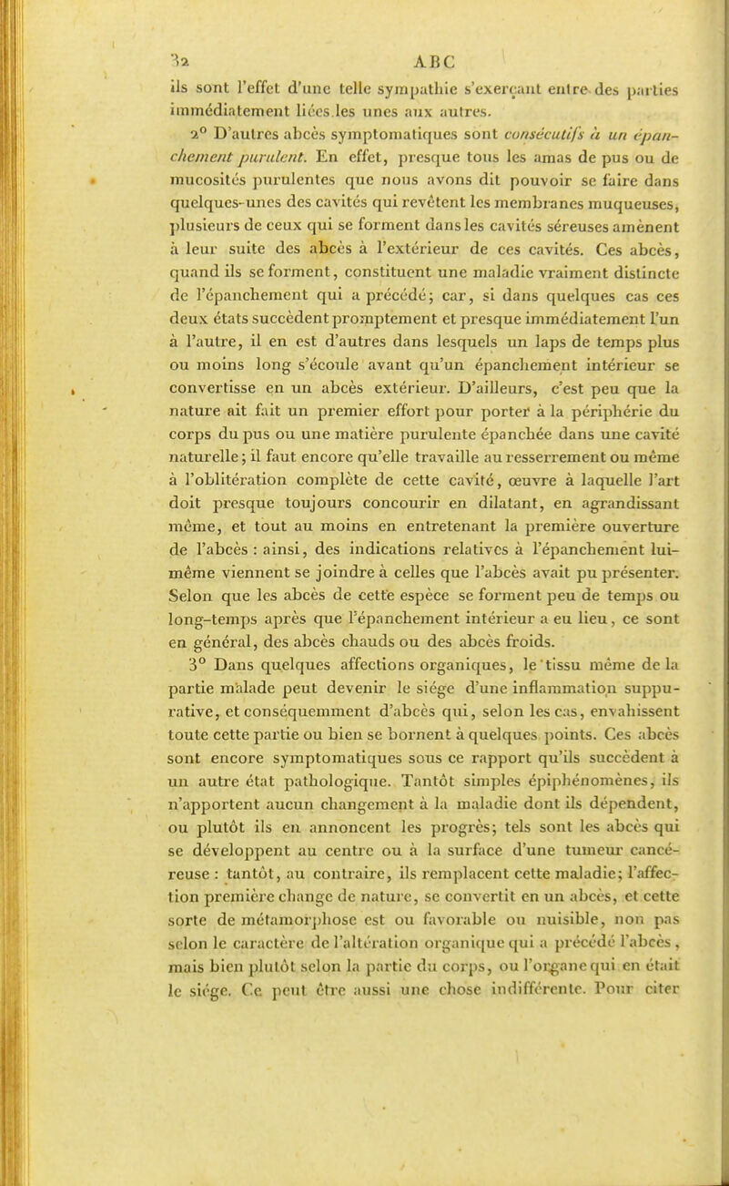 ils sont l'effet d'une telle sympathie s'exerçant entre des parties immédiatement liées les unes aux autres. 2° D'autres abcès symptoniatiques sont consécutifs à un cpan- chemcnt purulent. En effet, presque tous les amas de pus ou de mucosités purulentes que nous avons dit pouvoir se faire dans quelques-unes des cavités qui revêtent les membranes muqueuses, plusieurs de ceux qui se forment dans les cavités séreuses amènent à leur suite des abcès à l'extérieur de ces cavités. Ces abcès, quand ils se forment, constituent une maladie vraiment distincte de l'épancbement qui a précédé; car, si dans quelques cas ces deux états succèdent promptement et presque immédiatement l'un à l'autre, il en est d'autres dans lesquels un laps de temps plus ou moins long s'écoule avant qu'un épancheraent intérieur se convertisse en un abcès extérieur. D'ailleurs, c'est peu que la nature ait fait un premier effort pour porter à la périphérie du corps du pus ou une matière purulente épanchée dans une cavité naturelle; il faut encore qu'elle travaille au resserrement ou même à l'oblitération complète de cette cavité, œuvre à laquelle l'art doit presque toujours concourir en dilatant, en agrandissant même, et tout au moins en entretenant la première ouverture de l'abcès : ainsi, des indications relatives à l'épancbement lui- même viennent se joindre à celles que l'abcès avait pu présenter. Selon que les abcès de cette espèce se forment peu de temps ou long-temps après que l'épancbement intérieur a eu lieu, ce sont en général, des abcès chauds ou des abcès froids. 3° Dans quelques affections organiques, le tissu même delà partie malade peut devenir le siège d'une inflammation suppu- rative, et conséquemment d'abcès qui, selon les cas, envahissent toute cette partie ou bien se bornent à quelques points. Ces abcès sont encore symptomatiques sous ce rapport qu'ils succèdent à un autre état pathologique. Tantôt simples épiphénomènes, ils n'apportent aucun changement à la maladie dont ils dépendent, ou plutôt ils en annoncent les progrès; tels sont les abcès qui se développent au centre ou à la surface d'une tumeur cancé- reuse : tantôt, au contraire, ils remplacent cette maladie; l'affec- tion première change de nature, se convertit en un abcès, et cette sorte de métamorphose est ou favorable ou nuisible, non pas selon le caractère de l'altération organique qui a précédé l'abcès, mais bien plutôt selon la partie du corps, ou l'organe qui en était le siège. Ce peut être aussi une chose indifférente. Pour citer