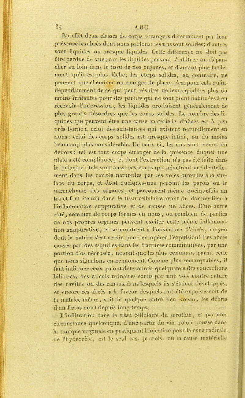 En effet deux classes de corps étrangers déterminent par leur présence les abcès dont nous parlons: les uns sont solides; d'autres sont liquides ou presque liquides. Cette différence ne doit pas être perdue de vue; car les liquides peuvent s'inGltrer ou s'/îpan- cher au loin dans le tissu de nos organes, et d'autant plus facile- ment qu'il est plus lâche; les corps solides, au contraire, ne peuvent que cheminer ou changer de place : c'est pour cela qu'in- dépendamment de ce qui peut résulter de leurs qualités plus ou moins irritantes pour des parties qui ne sont point habituées à en recevoir l'impression , les liquides produisent généralement de plus grands désordres que les corps solides. Le nombre des li- quides qui peuvent être une cause matérielle d'abcès est à peu près borné à celui des substances qui existent naturellement en nous : celui des corps solides est presque infini, ou du moins beaucoup plus considérable. De ceux-ci, les uns sont venus du dehors : tel est tout corps étranger de la présence duquel une plaie a été compliquée, et dont l'extraction n'a pas été faite dans le principe : tels sont aussi ces corps qui pénètrent accidentelle- ment dans les cavités naturelles par les voies ouvertes à la sur- face du corps, et dont quelques-uns percent les parois ou le parenchyme des organes , et parcourent même quelquefois un trajet fort étendu dans le tissu cellulaire avant de donner lieu à l'inflammation suppurative et de causer un abcès. D'un autre côté, combien de corps formés en nous, ou combien de parties de nos propres organes peuvent exciter cette même inflamma- tion suppurative, et se montrent à l'ouverture d'abcès, moyen dont la nature s'est servie pour en opérer l'expulsion! Les abcès causés par des esquilles dans les fractures comminutives, par une portion d'os nécrosée, ne sont que les plus communs parmi ceux que nous signalons en ce moment. Comme plus remarquables, il faut indiquer ceux qu'ont déterminés quelquefois des concrétions biliaires, des calculs urinaires sortis par une voie contre nature des cavités ou des canaux dans lesquels ils s'étaient développés, et encore ces abcès à la faveur desquels ont été expulsés soit de la matrice même, soit de quelque autre lieu voisin , les débris d'un fœtus mort depuis long-temps. L'infiltration dans le tissu cellulaire du scrotum, et par une circonstance quelconque, d'une partie du vin qu'on pousse dans la tunique virginale en pratiquant l'injection pour la cure radicale de l'hydrocèle, est le seul cas, je crois, où la cause matérielle