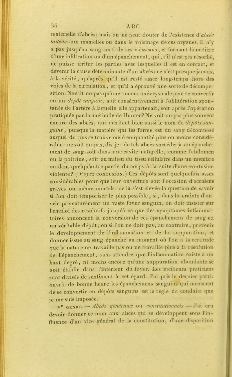 B6 a n r: matérielle d'abcès; mais on ne peut douter de l'existence $ abcès laiteux aux mamelles ou dans le voisinage de ces organes. 11 n'y a pas jusqu'au sang sorti de ses vaisseaux, et formant la matière d'une infiltration ou d'un épancliemont, qui, s'il n'est pas résorbé, ne puisse irriter les parties avec lesquelles il est en contact, et devenir la cause déterminante d'un abcès: ce n'est presque jamais, à la vérité, qu'après qu'il est resté assez long-temps bors des voies de la circulation, et qu'il a éprouvé une sorte de décompo- sition. Ne sait-on pas qu'une tumeur anévrysmale peut se convertir en un dépôt sanguin, soit consécutivement à l'oblitération spon- tanée de l'artère à laquelle elle appartenait, soit après l'opération pratiquée par la méthode de Hunter? Ne voit-on pas plus souvent encore des abcès, qui méritent bien aussi le nom de depôts san- guins , puisque la matière qui les forme est du sang décomposé auquel du pus se trouve mêlé en quantité plus ou moins considé- rable : ne voit-on pas, dis-je , de tels abcès succéder à un épanche- ment de sang soit dans une cavité naturelle, comme l'abdomen ou la poitrine, soit au milieu du tissu cellulaire dans un membre ou dans quelqu'autre partie du corps à la suite d'une contusion violente? ( Voyez contusion.) Ces dépôts sont quelquefois assez considérables pour que leur ouverture soit l'occasion d'accidens graves ou même mortels: de là s'est élevée la question de savoir si l'on doit temporiser le plus possible , si, dans la crainte d'ou- vrir prématurément un vaste foyer sanguin, on doit insister sur l'emploi des résolutifs jusqu'à ce que des symptômes inflamma- toires annoncent la conversion de ces épanchemens de sang e:i un véritable dépôt; ou si l'on ne doit pas, au contraire, prévenir le développement de l'inflammation et de la suppuration, et donner issue au sang épanché au moment où l'on a la certitude que la nature ne travaille pas ou ne travaille plus à la résolution de l'épanchement, sans attendre que l'inflammation existe à un haut degré, ni moins encore qu'une suppuration abondante se soit élablie dans l'intérieur du foyer. Les meilleurs praticiens sont divisés de sentiment à cet égard, .l'ai pris le dernier parti: ouvrir de bonne heure les épanchemens sanguins qui menacent de se convertir en dépôts sanguins est la règle de conduite que je me suis imposée. ve genrk.— Abcès généraux ou constitutionnels. — .T'ai cru devoir donner ce nom aux abcès qui se développent sous l'in- fluence d'un vice général de la constitution, d'une disposition