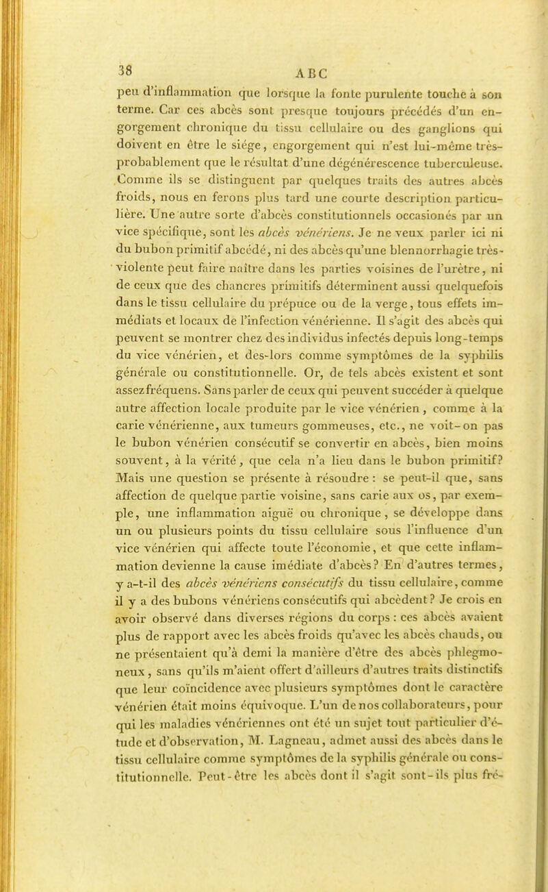 peu d'inflammation que lorsque la fonte purulente touche à son terme. Car ces abcès sont presque toujours précédés d'un en- gorgement chronique du tissu cellulaire ou des ganglions qui doivent en être le siège, engorgement qui n'est lui-même très- probablement que le résultat d'une dégénérescence tuberculeuse. Comme ils se distinguent par quelques traits des autres abcès froids, nous en ferons plus tard une courte description particu- lière. Une autre sorte d'abcès constitutionnels occasionés par un vice spécifique, sont les abcès vénériens. Je ne veux parler ici ni du bubon primitif abeédé, ni des abcès qu'une blennorrhagie très- violente peut faire naître dans les parties voisines de l'urètre, ni de ceux que des chancres primitifs déterminent aussi quelquefois dans le tissu cellulaire du prépuce ou de la verge, tous effets im- médiats et locaux de l'infection vénérienne. Il s'agit des abcès qui peuvent se montrer chez des individus infectés depuis long-temps du vice vénérien, et des-lors comme symptômes de la syphilis générale ou constitutionnelle. Or, de tels abcès existent et sont assezfréquens. Sans parler de ceux qui peuvent succéder à quelque autre affection locale produite par le vice vénérien, comme à la carie vénérienne, aux tumeurs gommeuses, etc., ne voit-on pas le bubon vénérien consécutif se convertir en abcès, bien moins souvent, à la vérité, que cela n'a lieu dans le bubon primitif? Mais une question se présente à résoudre : se peut-il que, sans affection de quelque partie voisine, sans carie aux os, par exem- ple, une inflammation aiguë ou chronique, se développe dans un ou plusieurs points du tissu cellulaire sous l'influence d'un vice vénérien qui affecte toute l'économie, et que cette inflam- mation devienne la cause imédiate d'abcès? En d'autres termes, y a-t-il des abcès vénériens consécutifs du tissu cellulaire, comme il y a des bubons vénériens consécutifs qui abcedent ? Je crois en avoir observé dans diverses régions du corps : ces abcès avaient plus de rapport avec les abcès froids qu'avec les abcès chauds, ou ne présentaient qu'à demi la manière d'être des abcès phlegmo- neux , sans qu'ils m'aient offert d'ailleurs d'autres traits distinctifs que leur coïncidence avec plusieurs symptômes dont le caractère vénérien était moins équivoque. L'un de nos collaborateurs, pour qui les maladies vénériennes ont été un sujet tout particulier d'é- tude et d'observation, M. Lagncau, admet aussi des abcès dans le tissu cellulaire comme symptômes de la syphilis générale ou cons- titutionnelle. Peut-être les abcès dont il s'agit sont-ils plus fré-