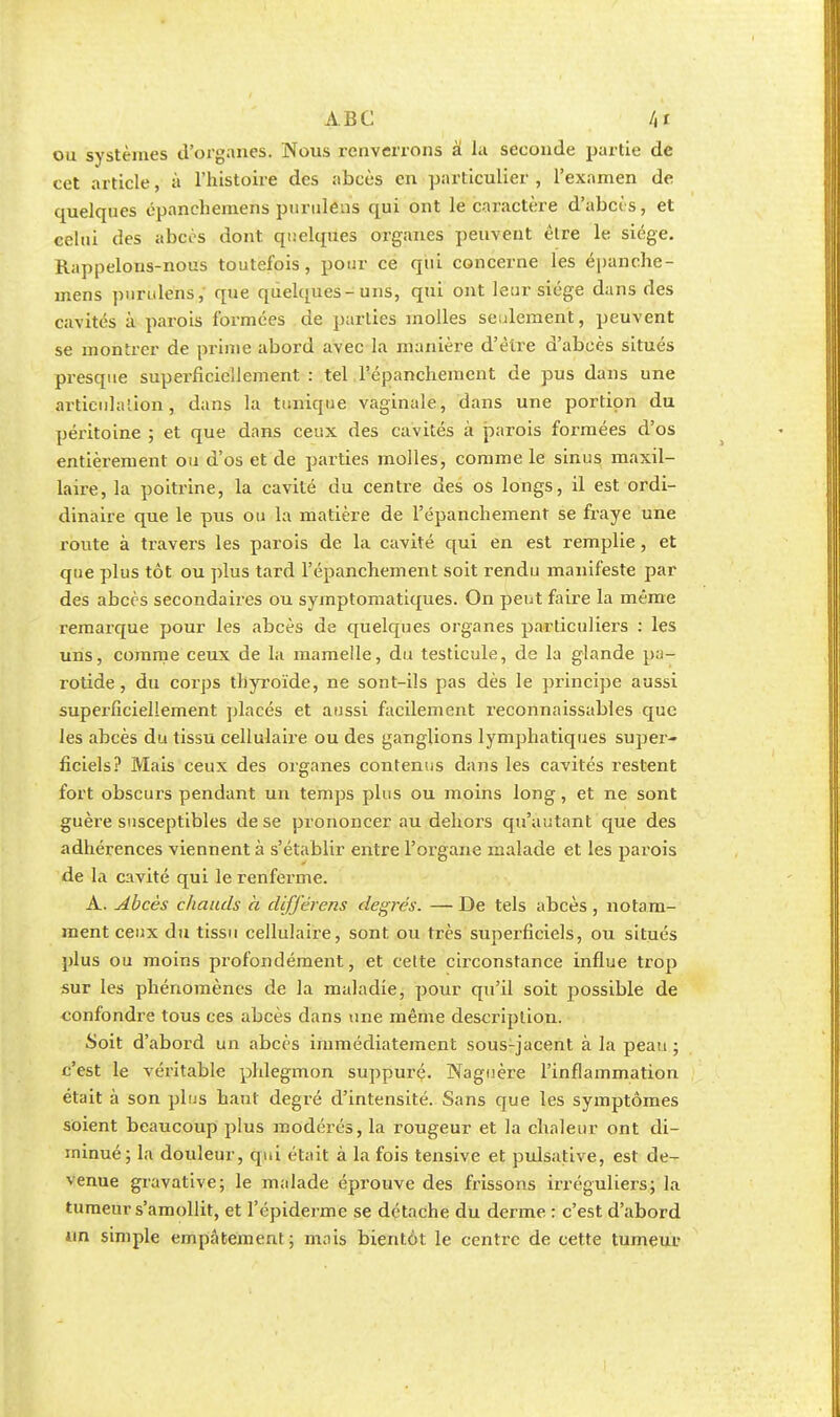 ou systèmes d'organes. Nous l'enverrons à la seconde partie de cet article, à l'histoire des abcès en particulier , l'examen de quelques épanchemens puruleus qui ont le caractère d'abcès, et celui des abcès dont quelques organes peuvent être le siège. Rappelons-nous toutefois, pour ce qui concerne les épanche- mens pnrulens, que quelques-uns, qui ont leur siège dans des cavités à parois formées de parties molles seulement, peuvent se montrer de prime abord avec la manière d'être d'abcès situés presque superficiellement : tel l'épanchement de pus dans une articulation, dans la tunique vaginale, dans une portion du péritoine ; et que dans ceux des cavités à parois formées d'os entièrement ou d'os et de parties molles, comme le sinus maxil- laire, la poitrine, la cavité du centre des os longs, il est ordi- dinaire que le pus ou la matière de l'épanchement se fraye une route à travers les parois de la cavité qui en est remplie , et que plus tôt ou plus tard l'épanchement soit rendu manifeste par des abcès secondaires ou symptomatiques. On peut faire la même remarque pour les abcès de quelques organes particuliers : les uns, comme ceux de la mamelle, du testicule, de la glande pa- rotide, du corps thyroïde, ne sont-ils pas dès le principe aussi superficiellement placés et aussi facilement reconnaissables que les abcès du tissu cellulaire ou des ganglions lymphatiques super- ficiels? Mais ceux des organes contenus dans les cavités restent fort obscurs pendant un temps plus ou moins long, et ne sont guère susceptibles de se prononcer au dehors qu'autant que des adhérences viennent à s'établir entre l'organe malade et les parois de la cavité qui le renferme. A. Abcès chauds à difj'érens degrés. — De tels abcès , notam- ment ceux du tissu cellulaire, sont ou très superficiels, ou situés plus ou moins profondément, et cette circonstance influe trop sur les phénomènes de la maladie, pour qu'il soit possible de confondre tous ces abcès dans une même description. Soit d'abord un abcès immédiatement sous-jacent à la peau ; c'est le véritable phlegmon suppuré. Naguère l'inflammation était à son plus haut degré d'intensité. Sans que les symptômes soient beaucoup plus modérés, la rougeur et la chaleur ont di- minué; la douleur, qui était à la fois tensive et pulsative, est de- venue gravative; le malade éprouve des frissons irréguliers; la tumeur s'amollit, et l'épiderme se détache du derme : c'est d'abord un simple empâtement; mais bientôt le centre de cette tumeur
