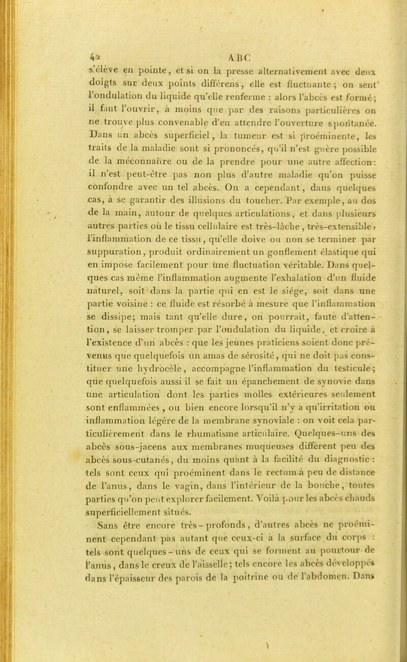 4* A.BC s'élève en pointe, et si on la presse alternativement avec deux doigts sur deux points différens, elle est fluctuante; on sent' l'ondulation du liquide qu'elle renferme : alors l'abcès est formé; il faut l'ouvrir, à moins que par des raisons particulières on ne trouve plus convenable d'en attendre l'ouverture spontanée. Da ns un abcès superficiel, la tumeur est si proéminente, les traits de la maladie sont si prononcés, qu'il n'est guère possible de la méconnaître ou de la prendre pour une autre affection : il n'est peut-être pas non plus d'autre maladie qu'on puisse confondre avec un tel abcès. On a cependant, dans quelques cas, à se garantir des illusions du toucher. Par exemple, au dos de la main, autour de quelques articulations, et dans plusieurs autres parties où le tissu cellulaire est très-làcbe, très-extensible; l'inflammation de ce tissu, qu'elle doive ou non se terminer par suppuration, produit ordinairement un gonflement élastique qui en impose facilement pour une fluctuation véritable. Dans quel- ques cas même l'inflammation augmente l'exhalation d'un fluide naturel, soit dans la partie qui en est le siège, soit dans une partie voisine : ce fluide est résorbé à mesure que l'inflammation se dissipe; mais tant qu'elle dure, on pourrait, faute d'atten- tion, se laisser tromper par l'ondulation du liquide, et croire à l'existence d'un abcès : que les jeunes praticiens soient donc pré- venus que quelquefois un amas de sérosité, qui ne doit pas cons- tituer une bydrocèle, accompagne l'inflammation du testicule; que quelquefois aussi il se fait un épanebement de synovie dans une articulation dont les parties molles extérieures seulement sont enflammées , ou bien encore lorsqu'il n'y a qu'irritation ou inflammation légère de la membrane synoviale : on voit cela par- ticulièrement dans le rhumatisme articulaire. Quelques-uns des abcès sous-jacens aux membranes muqueuses diffèrent peu des abcès sous-cutanés, du moins quant à La facilité du diagnostic : tels sont ceux qui proéminent dans le reetum à peu de distance de l'anus, dans le vagin, dans l'intérieur de la bouche, toutes parties qu'on peut explorer facilement. Voilà pour les abcès chauds superficiellement situés. Sans être encore très-profonds, d'autres abcès ne proémi- nent cependant pas autant que ceux-ci à la surface du corps : tels sont quelques-uns de ceux qui se forment au pourtour de l'anus, dans le creux de l'aisselle ; tels encore les abcès développés dans l'épaisseur des parois de la poitrine ou do l'abdomen. Dan>