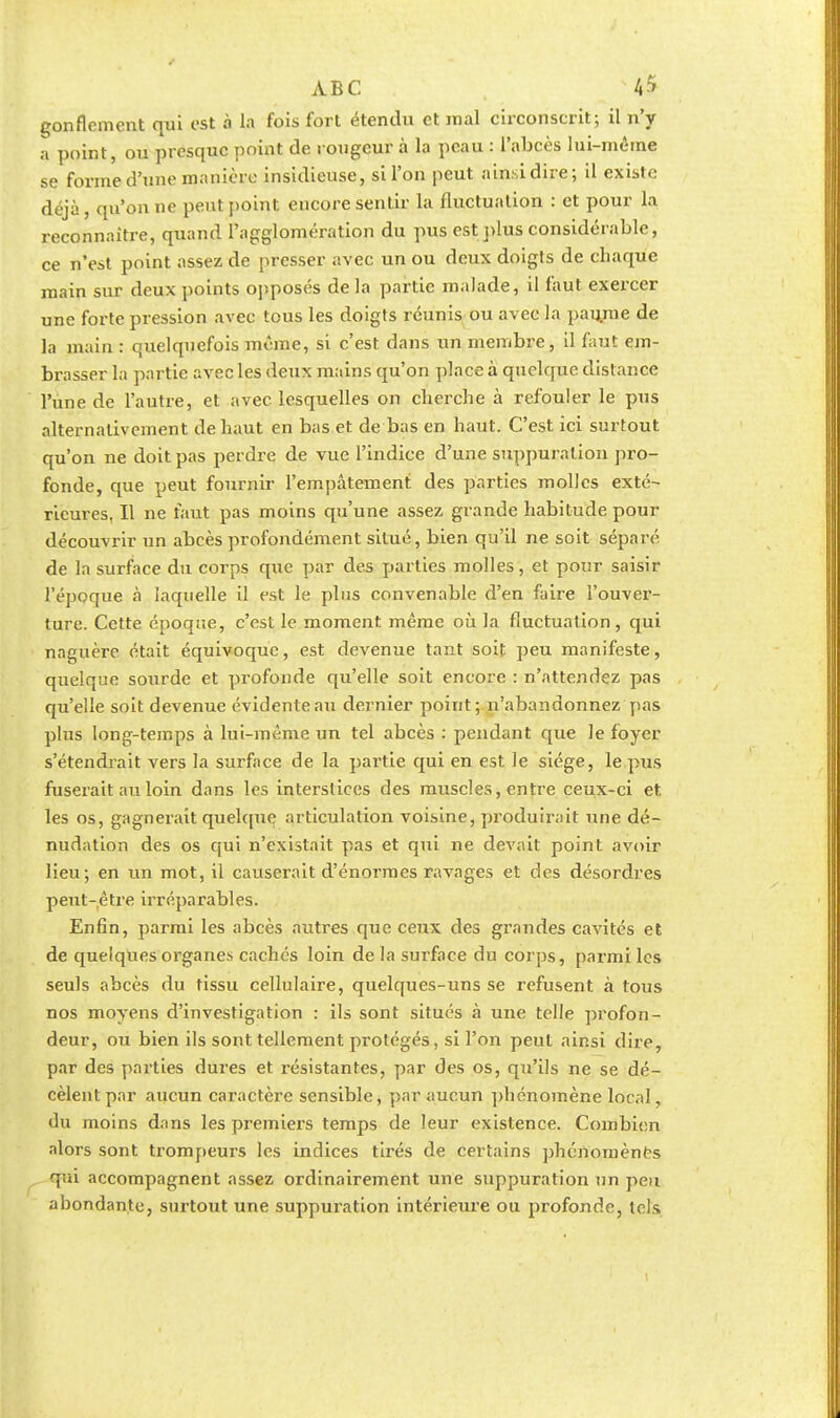 gonflement qui est à la fois fort étendu et mal circonscrit; il n'y a point, ou presque point de rougeur à la peau : l'abcès lui-même se forme d'une manière insidieuse, si l'on peut ainsi dire; il existe déjà, qu'on ne peut point encore sentir la fluctuation : et pour la reconnaître, quand l'agglomération du pus est plus considérable, ce n'est point assez de presser avec un ou deux doigts de chaque main sur deux points opposés de la partie malade, il faut exercer une forte pression avec tous les doigts réunis ou avec la paujne de la main : quelquefois même, si c'est dans un membre, il faut em- brasser la partie avec les deux mains qu'on place à quelque distance l'une de l'autre, et avec lesquelles on cherche à refouler le pus alternativement de haut en bas et de bas en haut. C'est ici surtout qu'on ne doit pas perdre de vue l'indice d'une suppuration pro- fonde, que peut fournir l'empâtement des parties molles exté- rieures, Il ne faut pas moins qu'une assez grande habitude pour découvrir un abcès profondément situé, bien qu'il ne soit séparé de la surface du corps que par des parties molles, et pour saisir l'époque à laquelle il est le plus convenable d'en faire l'ouver- ture. Cette époque, c'est le moment même où la fluctuation, qui naguère était équivoque, est devenue tant soit peu manifeste, quelque sourde et profonde qu'elle soit encore : n'attendez pas qu'elle soit devenue évidente au dernier point; n'abandonnez pas plus long-temps à lui-même un tel abcès : pendant que le foyer s'étendrait vers la surface de la partie qui en est le siège, le pus fuserait au loin dans les interstices des muscles, entre ceux-ci et. les os, gagnerait quelque articulation voisine, produirait une dé- nudation des os qui n'existait pas et qui ne devait point avoir lieu; en un mot, il causerait d'énormes ravages et des désordres peut-être irréparables. Enfin, parmi les abcès autres que ceux des grandes cavités et de quelques organes cachés loin de la surface du corps, parmi les seuls abcès du tissu cellulaire, quelques-uns se refusent à tous nos moyens d'investigation : ils sont situés à une telle profon- deur, ou bien ils sont tellement protégés, si l'on peut ainsi dire, par des parties dures et résistantes, par des os, qu'ils ne se dé- cèlent par aucun caractère sensible, par aucun phénomène local, du moins dans les premiers temps de leur existence. Combien alors sont trompeurs les indices tirés de certains phénomènes qui accompagnent assez ordinairement une suppuration un peu abondante, surtout une suppuration intérieure ou profonde, tels