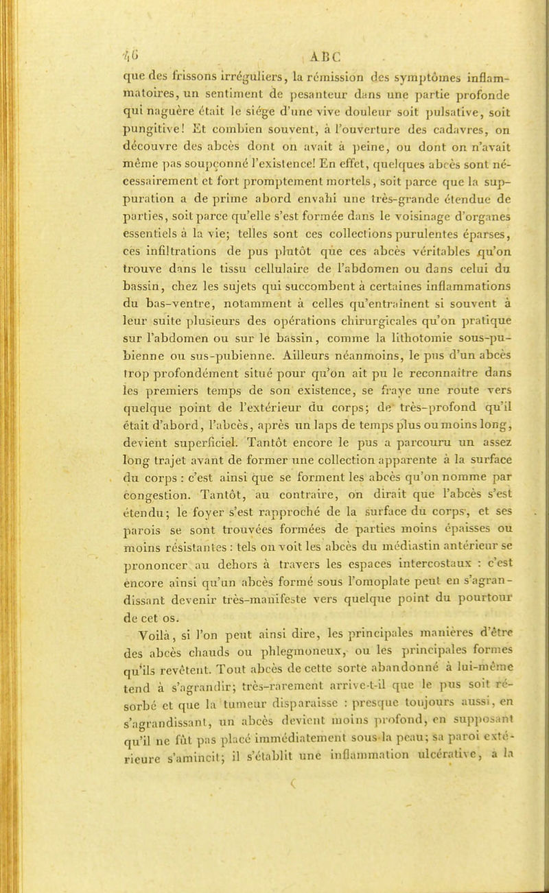 que des frissons irréguliers, la rémission des symptômes inflam- matoires, un sentiment de pesanteur dans une partie profonde qui naguère était le siège d'une vive douleur soit pulsative, soit pungitive! lit combien souvent, à l'ouverture des cadavres, on découvre des abcès dont on avait à peine, ou dont on n'avait même pas soupçonné l'existence! En effet, quelques abcès sont né- cessairement et fort promptement mortels, soit parce que la sup- puration a de prime abord envahi une très-grande étendue de parties, soit parce qu'elle s'est formée dans le voisinage d'organes essentiels à la vie; telles sont ces collections purulentes éparses, ces infiltrations de pus plutôt qùe ces abcès véritables qu'on trouve dans le tissu cellulaire de l'abdomen ou dans celui du bassin, chez les sujets qui succombent à certaines inflammations du bas-ventre, notamment à celles qu'entraînent si souvent à leur suite plusieurs des opérations chirurgicales qu'on pratique sur l'abdomen ou sur le bassin, comme la lithotomie sous-pu- bienne ou sus-pubienne. Ailleurs néanmoins, le pus d'un abcès trop profondément situé pour qu'on ait pu le reconnaître dans les premiers temps de son existence, se fraye une route vers quelque point de l'extérieur du corps; de' très-profond qu'il était d'abord, l'abcès, après un laps de temps plus ou moins long, devient superficiel. Tantôt encore le pus a parcouru un assez long trajet avant de former une collection apparente à la surface du corps : c'est ainsi que se forment les abcès qu'on nomme par congestion. Tantôt, au contraire, on dirait que l'abcès s'est étendu; le foyer s'est rapproché de la surface du corps-, et ses parois se sont trouvées formées de parties moins épaisses ou moins résistantes : tels on voit les abcès du médiastin antérieur se prononcer au dehors à travers les espaces intercostaux : c'est encore ainsi qu'un abcès formé sous l'omoplate peut en s'agran- dissant devenir très-manifeste vers quelque point du pourtour de cet os. Voilà, si l'on peut ainsi dire, les principales manières d'être des abcès chauds ou phlegmoneux, ou les principales formes qu'ils revêtent. Tout abcès de cette sorte abandonné à lui-même tend à s'agrandir; très-rarement arrivc-t-il que le pus soit ré- sorbé et que la tumeur disparaisse : presque toujours aussi, en s'agrandissanl, un abcès devient moins profond, en suppo^nt qu'il ne fût pas placé immédiatement sous la peau; sa paroi exté- rieure s'amincit; il s'établit une inflammation ulcérative, a la c