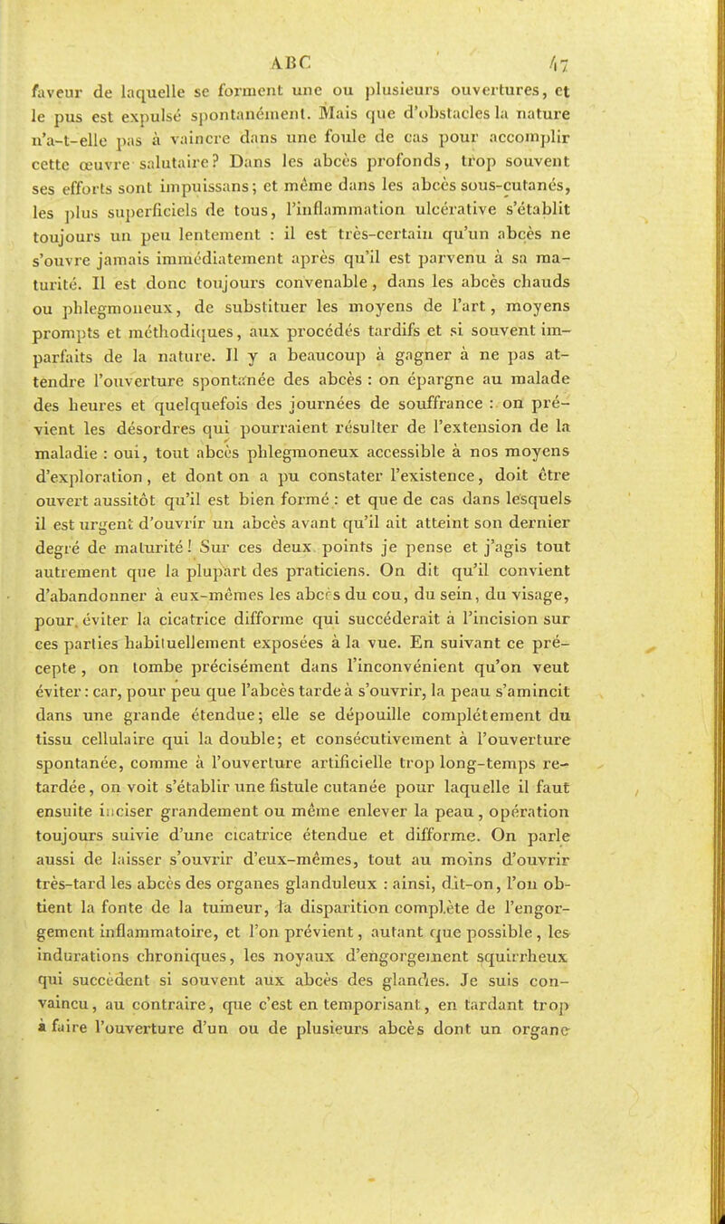 faveur de laquelle se forment une ou plusieurs ouvertures, et le pus est expulsé spontanément. Mais que d'obstacles la nature n'a-t-elle pas à vaincre dans une foule de cas pour accomplir cette œuvre salutaire? Dans les abcès profonds, trop souvent ses efforts sont impuissans; et même dans les abcès sous-cutanés, les plus superficiels de tous, l'inflammation ulcérative s'établit toujours un peu lentement : il est très-certain qu'un abcès ne s'ouvre jamais immédiatement après qu'il est parvenu à sa ma- turité. Il est donc toujours convenable, dans les abcès chauds ou phlegmoneux, de substituer les moyens de l'art, moyens prompts et méthodiques, aux procédés tardifs et si souvent im- parfaits de la nature. Il y a beaucoup à gagner à ne pas at- tendre l'ouverture spontanée des abcès : on épargne au malade des heures et quelquefois des journées de souffrance : on pré- vient les désordres qui pourraient résulter de l'extension de la maladie : oui, tout abcès phlegmoneux accessible à nos moyens d'exploration, et dont on a pu constater l'existence, doit être ouvert aussitôt qu'il est bien formé : et que de cas dans lesquels il est urgent d'ouvrir un abcès avant qu'il ait atteint son dernier degré de maturité! Sur ces deux points je pense et j'agis tout autrement que la plupart des praticiens. On dit qu'il convient d'abandonner à eux-mêmes les abcrs du cou, du sein, du visage, pour, éviter la cicatrice difforme qui succéderait à l'incision sur ces parties habiluellement exposées à la vue. En suivant ce pré- cepte , on tombe précisément dans l'inconvénient qu'on veut éviter : car, pour peu que l'abcès tarde à s'ouvrir, la peau s'amincit dans une grande étendue; elle se dépouille complètement du tissu cellulaire qui la double; et consécutivement à l'ouverture spontanée, comme à l'ouverture artificielle trop long-temps re- tardée, on voit s'établir une fistule cutanée pour laquelle il faut ensuite inciser grandement ou même enlever la peau, opération toujours suivie d'une cicatrice étendue et difforme. On parle aussi de laisser s'ouvrir d'eux-mêmes, tout au mo/ins d'ouvrir très-tard les abcès des organes glanduleux : ainsi, dit-on, l'on ob- tient la fonte de la tumeur, la disparition complète de l'engor- gement inflammatoire, et l'on prévient, autant cpie possible, les indurations chroniques, les noyaux d'engorgement squirrheux qui succèdent si souvent aux abcès des glandes. Je suis con- vaincu, au contraire, que c'est en temporisant, en tardant trop à faire l'ouverture d'un ou de plusieurs abcès dont un organe