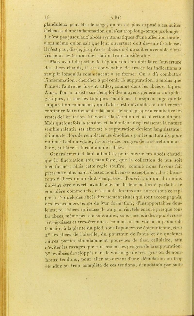 4ft ABC glanduleux peut être le siège, qu'on est plus exposé à ces suites fâcheuses d'une inflammation qui s'est trop long-temps prolongée. Il n'est pas jusqu'aux abcès symtomatiqucs d'une affection locale, alors même qu'on sait que leur ouverture doit devenir fistuleuse, il n'est pas, dis-je, jusqu'à ces abcès qu'il ne-soit convenable d'ou- vrir pour éviter une dévastation trop considérable. Mais avant de parler de l'époque où l'on doit faire l'ouverture des abcès chauds, il est convenable de tracer les indications à remplir lorsqu'ils commencent à se formel1. On a dû combattre l'inflammation, chercher à prévenir la suppuration, à moins que l'une et l'autre ne fussent utiles, comme dans les abcès critiques. Ainsi, l'on a insisté sur l'emploi des moyens généraux anîiphlo- gistiques, et sur les topiques émolliens. Lorsqu'on juge que la suppuration commence, que l'abcès est inévitable, on doit encore continuer le traitement relâchant, le seul propre à combattre les restes de l'irritation, à favoriser la sécrétion et la collection du pus. Biais quelquefois la tension et la douleur disparaissent; la nature semble ralentir ses efforts; la suppuration devient languissante : il importe alors de remplacer les émolliens par les maturatifs, pour ranimer l'action vitale, favoriser les progrès de la sécrétion mor- bide , et hâter la formation de l'abcès. Généralement il faut attendre, pour ouvrir un abcès chaud, que la fluctuation soit, manifeste, que la collection de pus soit bien formée. Mais cette règle souffre, comme nous l'avons fait pressentir plus haut, d'assez nombreuses exceptions : il est beau- coup d'abcès qu'on doit s'empresser d'ouvrir, ou qui du moins doivent être ouverts avant le terme de leur maturité parfaite. Je considère comme tels , et assimile les uns aux autres sous ce rap- port : i° quelques abcès diversement situés qui sont accompagnés, dès les premiers temps de leur formation, d'insupportables dou- leurs; tel l'abcès qui succède au panaris; tels encore presque tous les abcès, même peu considérables, sous-jacens à des aponévroses très-épaisses et très-étendues, comme on en voit à la paume de la main , à la plante du pied, sous l'aponévrose épicranienne, etc. ; 2° les abcès de l'aisselle, du pourtour de l'anus et de quelques autres parties abondamment pourvues de tissu cellulaire, afin d'éviter les ravages que causeraient les progrès de la suppuration : 3° les abcès développés dans le voisinage de très-gros ou de nom- breux tendons, pour aller au-devant d'une dénudntion ou trop étendue ou trop complète de ces rendons, dénndation par suite