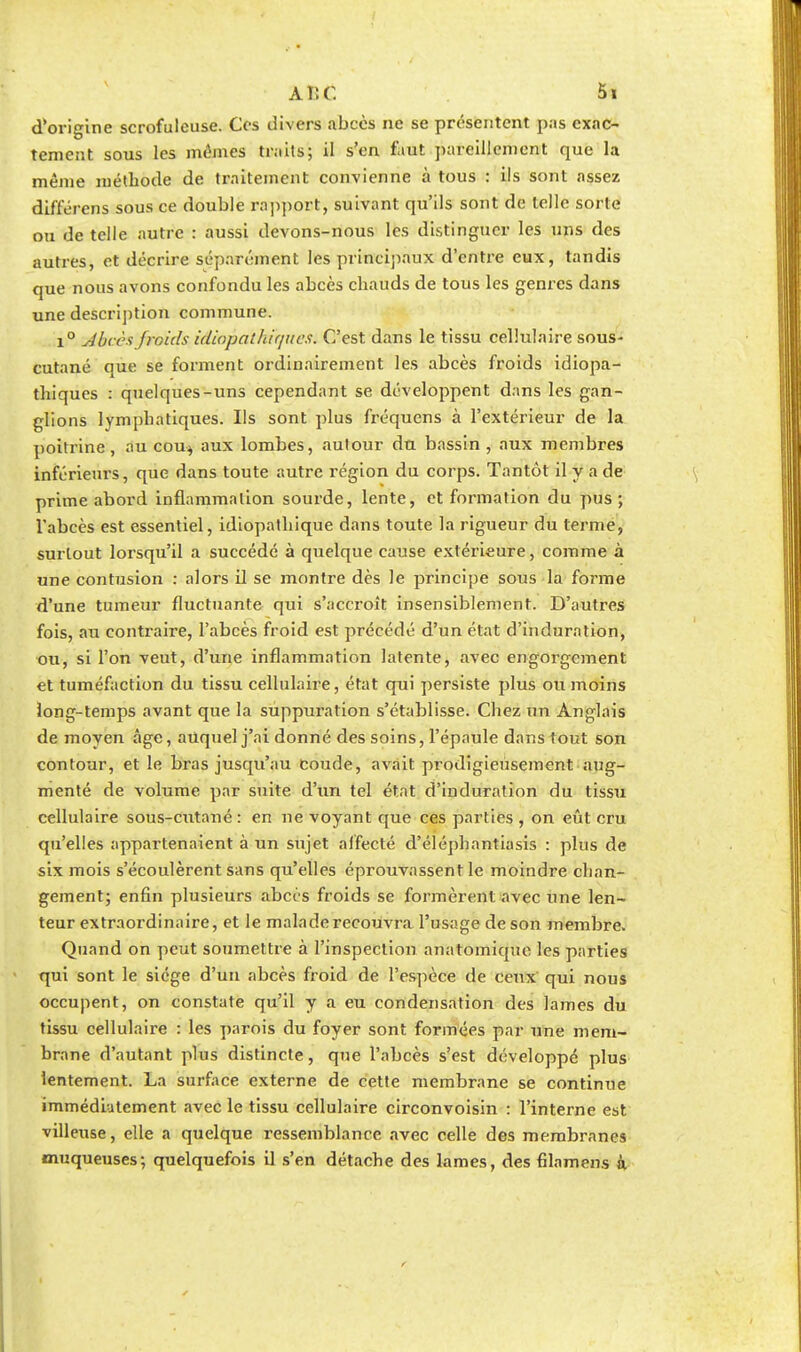 d'origine scrofuleuse. Ces divers abcès ne se présentent pas exac- tement sous les mômes traits; il s'en faut pareillement que la même méthode de traitement convienne à tous : ils sont assez différens sous ce double rapport, suivant qu'ils sont de telle sorte ou de telle autre : aussi devons-nous les distinguer les uns des autres, et décrire séparément les principaux d'entre eux, tandis que nous avons confondu les abcès chauds de tous les genres dans une description commune. i° Abcès froids idiopàtktqnes, C'est dans le tissu cellulaire sous- cutané que se forment ordinairement les abcès froids idiopa- thiques : quelques-uns cependant se développent dans les gan- glions lymphatiques. Ils sont plus fréquens à l'extérieur de la poitrine, au cou$ aux lombes, autour du bassin , aux membres inférieurs, que dans toute autre région du corps. Tantôt il y a de prime abord inflammation sourde, lente, et formation du pus; l'abcès est essentiel, idiopathique dans toute la rigueur du terme, surtout lorsqu'il a succédé à quelque cause extérieure, comme à une contusion : alors il se montre dès le principe sous la forme d'une tumeur fluctuante qui s'accroît insensiblement. D'autres fois, au contraire, l'abcès froid est précédé d'un état d'induration, ou, si l'on veut, d'une inflammation latente, avec engorgement et tuméfaction du tissu cellulaire, état qui persiste plus ou moins long-temps avant que la suppuration s'établisse. Chez un Anglais de moyen âge, auquel j'ai donné des soins, l'épaule dans tout son contour, et le bras jusqu'au coude, avait prodigieusement aug- menté de volume par suite d'un tel état d'induration du tissu cellulaire sous-cutané : en ne voyant que ces parties , on eût cru qu'elles appartenaient à un sujet affecté d'éléphantiasis : plus de six mois s'écoulèrent sans qu'elles éprouvassent le moindre chan- gement; enfin plusieurs abcès froids se formèrent avec une len- teur extraordinaire, et le malade recouvra l'usage de son membre. Quand on peut soumettre à l'inspection anatomiqne les parties qui sont le siège d'un abcès froid de l'espèce de ceux qui nous occupent, on constate qu'il y a eu condensation des lames du tissu cellulaire : les parois du foyer sont formées par une mem- brane d'autant plus distincte, que l'abcès s'est développé plus lentement. La surface externe de cette membrane se continue immédiatement avec le tissu cellulaire circonvoisin : l'interne est villeuse, elle a quelque ressemblance avec celle des membranes muqueuses; quelquefois il s'en détache des lames, des filamens k
