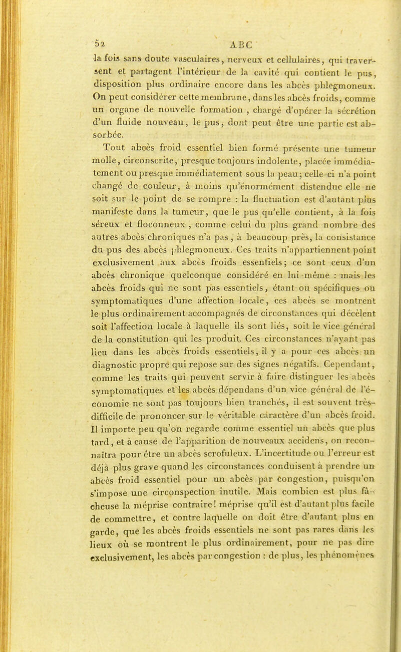 la fois sans doute vasculaires, nerveux et cellulaires, qui traver- sent et partagent l'intérieur de la cavité qui contient le pus, disposition plus ordinaire encore dans les abcès phlegmoneux. On peut considérer cette membrane, dans les abcès froids, comme lin organe de nouvelle formation , chargé d'opérer la sécrétion d'un fluide nouveau, le pus, dont peut être une partie est ab- sorbée. Tout aboès froid essentiel bien formé présente une tumeur molle, circonscrite, presque toujours indolente, placée immédia- tement ou presque immédiatement sous la peau; celle-ci n'a point changé de couleur, à moins qu'énormément distendue elle ne soit sur le point de se rompre : la fluctuation est d'autant plus manifeste dans la tumeur, que le pus qu'elle contient, à la fois séreux et floconneux , comme celui du plus grand nombre des autres abcès chroniques n'a pas , à beaucoup près, la consistance du pus des abcès phlegmoneux. Ces traits n'appartiennent point exclusivement aux abcès froids essentiels; ce sont ceux d'un abcès chronique quelconque considéré en lui même : mais les abcès froids qui ne sont pas essentiels, étant ou spécifiques ou symptomatiques d'une affection locale, ces abcès se montrent le plus ordinairement accompagnés de circonstances qui décèlent soit l'affection locale à laquelle ils sont liés, soit le vice général de la constitution qui les produit. Ces circonstances n'ayant pas lieu dans les abcès froids essentiels, il y a pour ces abcès un diagnostic propre qui repose sur des signes négatifs. Ce-pendant, comme les traits qui peuvent servir à faire distinguer les abcès symptomatiques et les abcès dependans d'un vice général de l'é- conomie ne sont pas toujours bien tranchés, il est souvent très- difficile de prononcer sur le véritable caractère d'un abcès froid. Il importe peu qu'on regarde comme essentiel un abcès que plus tard, et à cause de l'apparition de nouveaux accidens, on recon- naîtra pour être un abcès scrofuleux. L'incertitude ou l'erreur est déjà plus grave quand les circonstances conduisent à prendre un abcès froid essentiel pour un abcès par Congestion, puisqu'on s'impose une circonspection inutile. Mais combien est plus fâ - cheuse la méprise contraire! méprise qu'il est d'autant plus facile de commcltrc, et contre laquelle on doit être d'autant plus en garde, que les abcès froids essentiels ne sont pas rares dans les lieux où se montrent le plus ordinairement, pour ne pas dire exclusivement, les abcès par congestion : de plus, les phénomènes