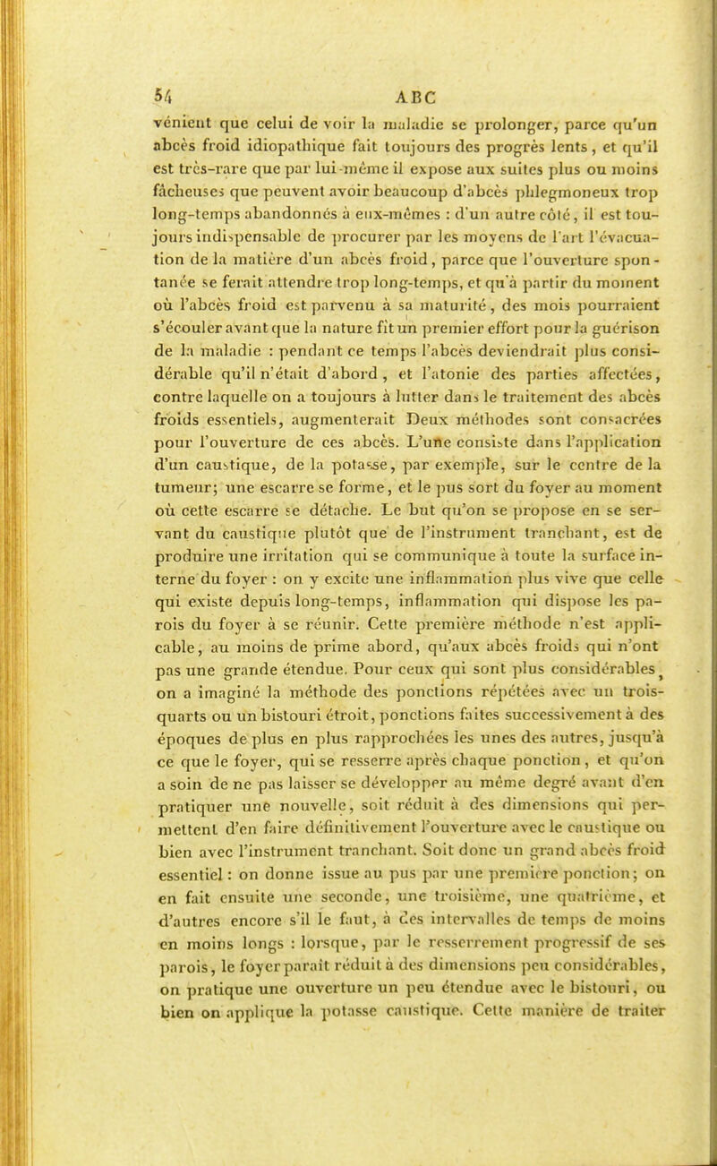 vénient que celui de voir la maladie se prolonger, parce qu'un abcès froid idiopathique fait toujours des progrès lents, et qu'il est très-rare que par lui-même il expose aux suites plus ou moins fâcheuses que peuvent avoir beaucoup d'abcès phlegmoneux trop long-temps abandonnés à eux-mêmes : d'un autre côlé, il est tou- jours indispensable de procurer par les moyens de l'art l'évacua- tion de la matière d'un abcès froid, parce que l'ouverture spon - taille se ferait attendre trop long-temps, et qu'à partir du moment où l'abcès froid est parvenu à sa maturité, des mois pourraient s'écouler avant que la nature fit un premier effort pour la guérison de la maladie : pendant ce temps l'abcès deviendrait plus consi- dérable qu'il n'était d'abord , et l'atonie des parties affectées, contre laquelle on a toujours à lutter dans le traitement des abcès froids essentiels, augmenterait Deux méthodes sont consacrées pour l'ouverture de ces abcès. L'une consiste dans l'application d'un caustique, de la potasse, par exemple, sur le centre de la tumeur; une escarre se forme, et le pus sort du fover au moment où cette escarre se détache. Le but qu'on se propose en se ser- vant du caustique plutôt que de l'instrument tranchant, est de produire une irritation qui se communique à toute la surface in- terne du foyer : on y excite une inflammation plus vive que celle qui existe depuis long-temps, inflammation qui dispose les pa- rois du foyer à se réunir. Cette première méthode n'est appli- cable, au moins de prime abord, qu'aux abcès froids qui n'ont pas une grande étendue. Pour ceux qui sont plus considérables on a imaginé la méthode des ponctions répétées avec un trois- quarts ou un bistouri étroit, ponctions faites successivement à des époques de plus en plus rapprochées les unes des autres, jusqu'à ce que le foyer, qui se resserre après chaque ponction , et qu'on a soin de ne pas laisser se développer au même degré avant d'en pratiquer une nouvelle, soit réduit à des dimensions qui per- mettent d'en faire définitivement l'ouverture avec le cnustiqne ou bien avec l'instrument tranchant. Soit donc un grand abcès froid essentiel : on donne issue au pus par une premirre ponction; on en fait ensuite une seconde, une troisième, une quatrième, et d'autres encore s'il le faut, à ces intervalles de temps de moins en moins longs : lorsque, par le resserrement progressif de ses parois, le foyerparait réduit à des dimensions peu considérables, on pratique une ouverture un peu étendue avec le bistouri, ou bien on applique la potasse caustique. Celte manière de traiter