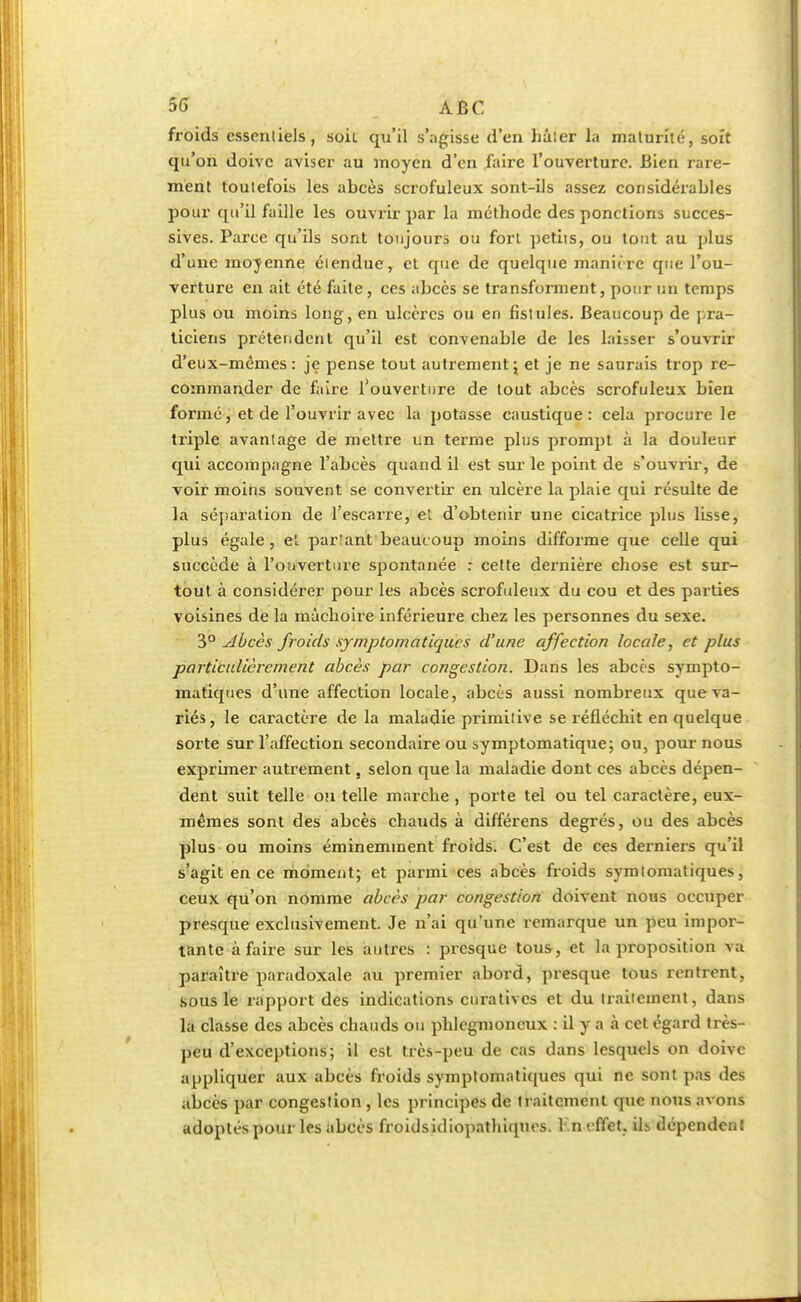 froids essentiels, soil qu'il s'agisse (l'en hâter la maturité, soft qu'on doive aviser au moyen d'en faire l'ouverture. Bien rare- ment toutefois les abcès scrofuleux sont-ils assez considérables pour qu'il faille les ouvrir par la méthode des ponctions succes- sives. Parce qu'ils sont toujours ou fort petits, ou tout au plus d'une moyenne étendue, et que de quelque maniéré que l'ou- verture en ait été faite, ces abcès se transforment, pour un temps plus ou moins long, en ulcères ou en fistules. Beaucoup de pra- ticiens prétendent qu'il est convenable de les laisser s'ouvrir d'eux-mêmes: je pense tout autrement; et je ne saurais trop re- commander de faire l'ouverture de tout abcès scrofuleux bien formé, et de l'ouvrir avec la potasse caustique: cela procure le triple avantage de mettre un terme plus prompt à la douleur qui accompagne l'abcès quand il est sur le point de s'ouvrir, de voir moins souvent se convertir en ulcère la plaie qui résulte de la séparation de l'escarre, et d'obtenir une cicatrice plus lisse, plus égale, et parlant beaucoup moins difforme que celle qui succède à l'ouverture spontanée : cette dernière chose est sur- tout à considérer pour les abcès scrofuleux du cou et des parties voisines de la mâchoire inférieure chez les personnes du sexe. 3° Abcès froids symptomatiques d'une affection locale, et plus particulièrement abcès par congestion. Dans les abcès sympto- matiques d'une affection locale, abcès aussi nombreux que va- riés, le caractère de la maladie primitive se x'éfléchit en quelque sorte sur l'affection secondaire ou symptomatique; ou, pour nous exprimer autrement, selon que la maladie dont ces abcès dépen- dent suit telle ou telle marche , porte tel ou tel caractère, eux- mêmes sont des abcès chauds à différens degrés, ou des abcès plus ou moins éminemment froids. C'est de ces derniers qu'il s'agit en ce moment; et parmi ces abcès froids symtomatiques, ceux qu'on nomme abcès par congestion doivent nous occuper presque exclusivement. Je n'ai qu'une remarque un peu impor- tante à faire sur les autres : presque tous, et la proposition va paraître paradoxale au premier abord, presque tous rentrent, sous le rapport des indications enratives et du traitement, dans la classe des abcès chauds ou phlcgmoncux : il y a à cet égard très- peu d'exceptions; il est très-peu de cas dans lesquels on doive appliquer aux abcès froids symptomatiques qui ne sont pas des abcès par congestion , les principes de traitement que nous avons adoptés pour les abcès froidsidiopathiquos. l;n effet. ih dépenden!