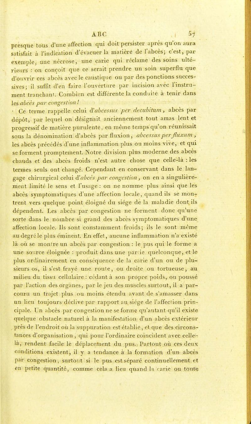 presque tous d'une affection qui doit persister après qu'on aura satisfait à l'indication d'évacuer la matièré de l'abcès; c'est, par exemple, une nécrose, une carie qui réclame des soins ulté- rieurs : on conçoit que ce serait prendre un soin superflu que d'ouvrir ces abcès avec le caustique ou par des ponctions succes- sives; il suffit d'en faire l'ouverture par incision avec l'instru- ment tranchant; Combien est différente la conduile à tenir dans les abecs par congestion ! ■ Ce terme rappelle celui d'abcessus per decubitum, abcès par dépôt, par lequel on désignait anciennement tout amas lent et progressif de matière purulente, en même temps qu'on réunissait sous la dénomination d'abcès par fluxion, abcèssus perfluxum , les abcès précédés d'une inflammation plus ou moins vive, et qui se forment promptement. Notre division plus moderne des abcès chauds et des abcès froids n'est autre chose que celle-là : les termes seuls ont changé. Cependant en conservant dans le lan- gage chirurgical celui d'abcès par congestion, on en a singulière- ment limité le sens et l'usage : on ne nomme plus ainsi que les abcès symptomatiques d'une affection locale, quand ils se mon- trent vers quelque point éloigné du siège de la maladie dont ils dépendent. Les abcès par congestion ne forment donc qu'une sorte dans le nombre si grand des abcès symptomatiques d'une affection locale. Ils sont constamment froids; ils le sont même au degré le plus éminent. En effet, aucune inflammation n'a existé là où se monire un abcès par congestion : le pus qui le forme a une source éloignée : produit dans une par ie quelconque, et le plus ordinairement en conséquence de la carie d'un ou de plu- sieurs os, il s'est frayé une roule, ou droite ou tortueuse, au milieu du tissu cellulaire : cédant à son propre poids, ou poussé par l'action des organes, par le jeu des muscles surtout, il a par- couru un trajet plus ou moins étendu avant de s'amasser dans un lieu toujours déclive par rapport au siège de l'affedion prin- cipale. Un abcès par congestion ne se forme qu'autant qu'il existe quelque obstacle naturel à la manifestation d'un abcès extérieur près de l'endroit où la suppuration est établie, et que des circons- tances d'organisation , qui pour l'ordinaire coïncident avec celle- là, rendent facile le déplacement du pus. Partout où ces deux conditions existent, il y a tendance à la formation d'un abcès par congestion, surtout si le pus est séparé continuellement et en petite quantité, comme cela a lieu quand la carie ou toute