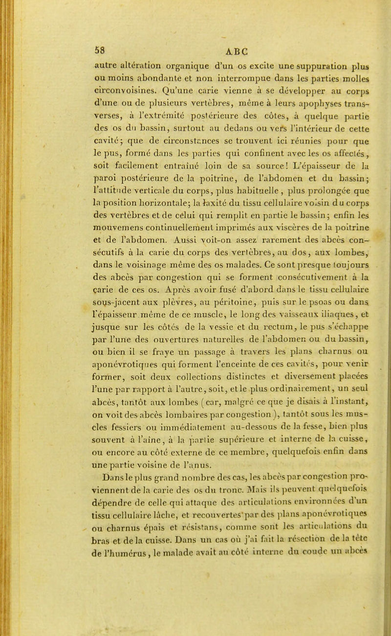 autre altération organique d'un os excite une suppuration plus ou moins abondante et non interrompue dans les parties molles circonvoisines. Qu'une carie vienne à se développer au corps d'une ou de plusieurs vertèbres, même à leurs apophyses trans- verses, à l'extrémité postérieure des côtes, à quelque partie des os du bassin, surtout au dedans ou vers l'intérieur de cette cavité; que de circonstances se trouvent ici réunies pour que le pus, formé dans les parties qui confinent avec les os affeclés, soit facilement entraîné loin de sa source! L'épaisseur de la paroi postérieure delà poitrine, de l'abdomen et du bassin; l'attitude verticale du corps, plus habituelle , plus prolongée que la position horizontale; la Jaxité du tissu cellulaire voisin d u corps des vertèbres et de celui qui remplit en partie le bassin; enfin les mouvemens continuellement imprimés aux viscères de la poitrine et de l'abdomen. Aussi voit-on assez rarement des abcès con- sécutifs à la carie du corps des vertèbres, au dos, aux lombes, dans le voisinage même des os malades. Ce sont presque toujours des abcès par congestion qui se forment consécutivement à la carie de ces os. Après avoir fusé d'abord dans le tissu cellulaire sous-jacent aux plèvres, au péritoine, puis sur le psoas ou dans, l'épaisseur même de ce muscle, le long des vaisseaux iliaques, et jusque sur les côtés de la vessie et du rectum, le pus s'échappe par l'une des ouvertures naturelles de l'abdomen ou du bassin, ou bien il se fraye un passage à travers les plans charnus ou aponévrotiques qui forment l'enceinte de ces cavités, pour venir former, soit deux collections distinctes et diversement placées l'une par rapport à l'autre, soit, et le plus ordinairement, un seul abcès, tantôt aux lombes (car, malgré ce que je disais à l'instant, on voit des abcès lombaires par congestion ), tantôt sous les mus- cles fessiers ou immédiatement au-dessous de la fesse, bien plus souvent à l'aine, à la partie supérieure et interne de la cuisse, ou encore au côté externe de ce membre, quelquefois enfin dans une partie voisine de l'anus. Dans le plus grand nombre des cas, les abcès par congestion pro- viennent de la carie des os du tronc. Mais ils peuvent quelquefois dépendre de celle qui attaque des articulations environnées d'un tissu cellulaire lâche, et recouvertespar des plans aponévrotiques ou charnus épais et résistans, comme sont les articulations du bras et de la cuisse. Dans un cas où j'ai fait la résection de la tète de l'humérus, le malade avait au côté interne du coude un abcès