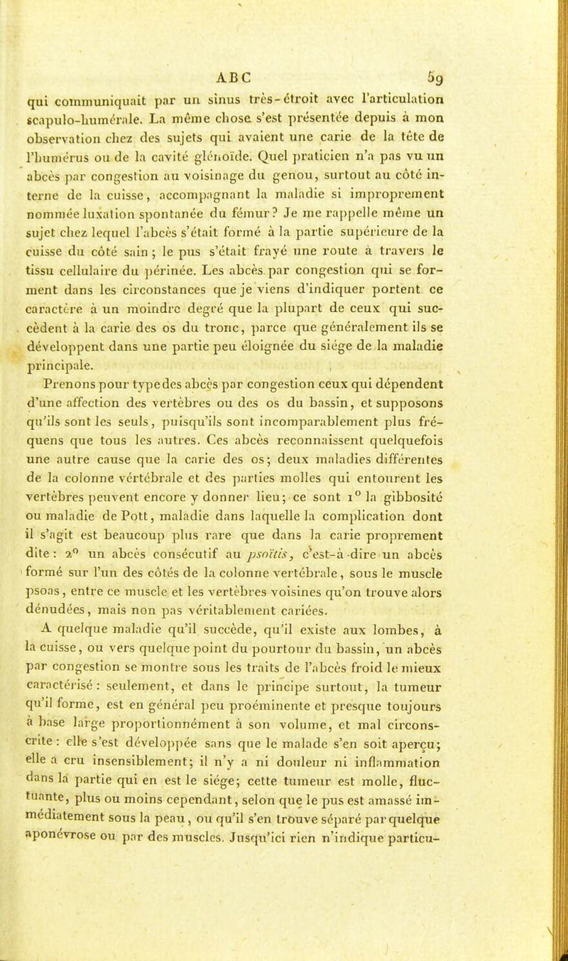 qui communiquait par un sinus très-étroit avec l'articulation scapulo-humérnle. La même chose s'est présentée depuis à mon observation chez des sujets qui avaient une carie de la tête de l'humérus ou de la cavité glénoïde. Quel praticien n'a pas vu un abcès par congestion au voisinage du genou, surtout au côté in- terne de la cuisse, accompagnant la maladie si improprement nommée luxation spontanée du fémur? Je me rappelle même un sujet chez lequel l'abcès s'était formé à la partie supérieure de la cuisse du côté sain ; le pus s'était frayé une route à travers le tissu cellulaire du périnée. Les abcès par congestion qui se for- ment dans les circonstances que je viens d'indiquer portent ce caractère à un moindre degré que la plupart de ceux qui suc- cèdent à la carie des os du tronc, parce que généralement ils se développent dans une partie peu éloignée du siège de la maladie principale. Prenons pour typedes abcès par congestion ceux qui dépendent d'une affection des vertèbres ou des os du bassin, et supposons qu'ils sont les seuls, puisqu'ils sont incomparablement plus fré- quens que tous les autres. Ces abcès reconnaissent quelquefois une autre cause que la carie des os; deux maladies différentes de la colonne vertébrale et des parties molles qui entourent les vertèbres peuvent encore y donner lieu; ce sont i° la gibbosité ou maladie de Pott, maladie dans laquelle la complication dont il s'agit est beaucoup plus rare que dans la carie proprement dite: 2° un abcès consécutif au psnïtis, c'est-à-dire un abcès formé sur l'un des côtés de la colonne vertébrale, sous le muscle psons, entre ce muscle et les vertèbres voisines qu'on trouve alors dénudées, mais non pas véritablement cariées. A quelque maladie qu'il succède, qu'il existe aux lombes, à la cuisse, ou vers quelque point du pourtour du bassin, un abcès par congestion se montre sous les traits de l'abcès froid le mieux caractérisé: seulement, et dans le principe surtout, la tumeur qu'il forme, est en général peu proéminente et presque toujours à base large proportionnément à son volume, et mal circons- crite : elle s'est développée sans que le malade s'en soit aperçu; elle a cru insensiblement; il n'y a ni douleur ni inflammation dans la partie qui en est le siège; cette tumeur est molle, fluc- tuante, plus ou moins cependant, selon que le pus est amassé im- médiatement sous la peau, ou qu'il s'en trouve séparé par quelque aponévrose ou par des muscles. Jusqu'ici rien n'indique particu-